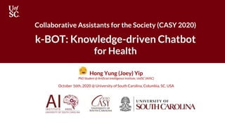 Collaborative Assistants for the Society (CASY 2020)
k-BOT: Knowledge-driven Chatbot
for Health
Hong Yung (Joey) Yip
PhD Student @ Artificial Intelligence Institute, UofSC (AIISC)
October 16th, 2020 @ University of South Carolina, Columbia, SC, USA
 
