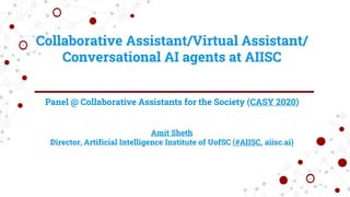 Collaborative Assistant/Virtual Assistant/
Conversational AI agents at AIISC
Panel @ Collaborative Assistants for the Society (CASY 2020)
Amit Sheth
Director, Artificial Intelligence Institute of UofSC (#AIISC, aiisc.ai)
 