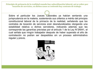 Principio de primacía de la realidad cuando hay subordinación laboral, así se cobre por locación de servicios, en dichos casos se entiende hay contrato de trabajo.Sobre el particular los Jueces Laborales ya habían sentando una jurisprudencia en la materia, sosteniendo sus criterios a mérito del principio constitucional laboral de la primacía de la realidad, señalando que los contratos de locación de servicios eran desnaturalizados otorgando una estabilidad relativa a dichos servidores, indicando además que les corresponde las garantías previstas por el artículo 1 de la Ley N°24041, el cual señala que ningún trabajador después de haber superado el año de contratación no podían ser despedidos sin un proceso administrativo regular y previo.
