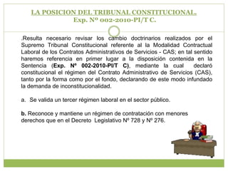 LA POSICION DEL TRIBUNAL CONSTITUCIONAL.Exp. Nº 002-2010-PI/T C..Resulta necesario revisar los cambio doctrinarios realizados por el Supremo Tribunal Constitucional referente al la Modalidad Contractual Laboral de los Contratos Administrativos de Servicios - CAS; en tal sentido haremos referencia en primer lugar a la disposición contenida en la Sentencia (Exp. Nº 002-2010-PI/T C), mediante la cual  declaró constitucional el régimen del Contrato Administrativo de Servicios (CAS), tanto por la forma como por el fondo, declarando de este modo infundado la demanda de inconstitucionalidad.Se valida un tercer régimen laboral en el sector público. b. Reconoce y mantiene un régimen de contratación con menores derechos que en el Decreto  Legislativo Nº 728 y Nº 276.