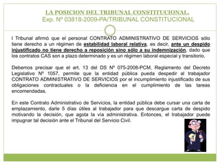 LA POSICION DEL TRIBUNAL CONSTITUCIONAL.Exp. Nº 03818-2009-PA/TRIBUNAL CONSTITUCIONAL l Tribunal afirmó que el personal CONTRATO ADMINISTRATIVO DE SERVICIOS sólo tiene derecho a un régimen de estabilidad laboral relativa, es decir, ante un despido injustificado no tiene derecho a reposición sino sólo a su indemnización, dado que los contratos CAS son a plazo determinado y es un régimen laboral especial y transitorio.Debemos precisar que el art. 13 del DS Nº 075-2008-PCM, Reglamento del Decreto Legislativo Nº 1057, permite que la entidad pública pueda despedir al trabajador CONTRATO ADMINISTRATIVO DE SERVICIOS por el incumplimiento injustificado de sus obligaciones contractuales o la deficiencia en el cumplimiento de las tareas encomendadas.  En este Contrato Administrativo de Servicios, la entidad pública debe cursar una carta de emplazamiento, darle 5 días útiles al trabajador para que descargue carta de despido motivando la decisión, que agota la vía administrativa. Entonces, el trabajador puede impugnar tal decisión ante el Tribunal del Servicio Civil.
