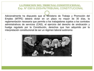 LA POSICION DEL TRIBUNAL CONSTITUCIONAL.Exp. Nº 03818-2009-PA/TRIBUNAL CONSTITUCIONAL Adicionalmente ha dispuesto que el Ministerio de Trabajo y Promoción del Empleo (MTPE) deberá dictar en un plazo no mayor de 30 días, la reglamentación necesaria que permita a los trabajadores sujetos a los contratos administrativos de servicios (CAS), el ejercicio del derecho de sindicación y huelga regulado por la Constitución, derechos que han adquirido por la interpretación constitucional de ser un régimen laboral autónomo.