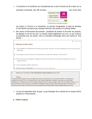 • L’inscription à la newsletter est récompensée par un bon d’achats de 3€ à valoir sur la
prochaine commande, dès 10€ d’achats. . Ceci incite donc
les clients à s’inscrire à la newsletter, et permet d’augmenter la base de données
d’Yves Rocher qui pourra par exemple effectuer des actions d’e-mailing ciblées.
• Bon niveau d’information des produits : possibilité de zoomer et de noter les produits,
de déposer et de lire les avis. La marque répond également aux avis, ce qui renforce
la proximité avec les clients. Voici un exemple d’échanges entre une cliente et Yves
Rocher :
• 9 juin 2013
• Des pour et des contre
• Cet ensoleillant rend effectivement la peau plus bronzée, mais pour ma part je l'applique 2 fois par jour pour plus
d'efficacité.
• Le bronzage n'est pas uniforme et fait des tâches au niveau des chevilles, comment faire ?
• Sinon l'odeur est très agréable à l'utilisation mais tourne à l'odeur d'un autobronzant classique au bout de
quelques heures.
• Texture agréable, pénètre rapidement.
• Cet avis vous a-t-il été utile ?OuiNon(Signaler comme inapproprié)
• Réponse de Yves Rocher :Par Yves Rocher, Service Internet, 26 juin 2013
• Bonjour,
L'hydratant hâle progressif corps est faiblement dosé en autobronzant ce qui permet d'obtenir un hâle léger et
progressif sans trace. Pour un résultat réussi, avant chaque application, préparez votre peau en la gommant
parfaitement. L'exfoliation est le premier geste beauté et aussi un geste anti-âge. Utilisez le Gommage à l'Abricot 1 à 2
fois par semaine sous la douche, il va éliminer les cellules mortes et rendre votre peau plus douce. A découvrir ici :
http://www.yves-rocher.fr/control/soins-corps-et-solaires/soins-exfoliants/gommage-vegetal-effet-peau-douce/
• Le site est disponible dans 16 pays, ce qui témoigne de la volonté de la marque d’être
présente à l’international.
A- POINTS FAIBLES
 