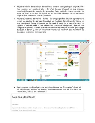 • Malgré la volonté de la marque de mettre au point un site dynamique, on peut peut-
être reprocher un « excès de zèle ». En effet, la page d’accueil est trop chargée,
entre le défilement des produits, les animations flash, toutes les promotions mises en
avant. Au final, le cerveau du visiteur est encombré de messages, ce qui peut être
risqué et être un frein au taux de conversion.
• Malgré la possibilité de mettre « J’aime » sur chaque produit, on peut regretter qu’il
ne soit pas possible des partager le produit sur Facebook. Par ailleurs, le visiteur ne
peut pas devenir fan de la marque sur Facebook à partir de la page d’accueil. Le
rappel à la page Facebook d’Yves Rocher n’est que visible lorsque l’on clique sur une
catégorie de produits. Sachant que certains visiteurs ne vont pas plus loin que la page
d’accueil, il devrait y avoir un lien direct vers la page Facebook pour maximiser les
chances de récolter de nouveaux fans.
• Il est dommage que l’application ne soit disponible que sur iPhone et qu’elle ne soit
pas disponible via Android. Par ailleurs, au vu des commentaires des utilisateurs de
l’application, celle-ci est à améliorer :
Avis des utilisateurs
par Stalou
Impossible de mettre des articles dans le panier .... Donc de commander via l'application avec l'iPhone 4
Dommage car le reste fonctionne bien
 