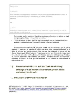 Bug a améliorer
par Newtonton
Bonne application quand elle fonctionne parfaitement mais par moment bug dans la localisation d un institut, ne
retrouve pas la commune recherchée et proposé toutes les autres du département
À améliorer
Bug
par Netoiile
Problème pour mettre les produits dans le panier et lorsqu'on veut accéder au panier. Dommage car c'est une
bonne application. Faut vite réparer ça.
On remarque que les problèmes d’accès au panier sont récurrents, ce qui est un bug à
corriger au plus vite car il empêche la conversion.
• Le site est parfois soumis à quelques bugs. Par exemple lors de l’identification pour
accéder à l’espace personnel, le bouton « valider » ne fonctionnait pas.
Pour conclure sur la refonte 2009, les points positifs sont plus nombreux que les points
négatifs. La marque a su prendre en compte les failles de la refonte précédente, et a
réussi à affirmer son positionnement d’une marque éco-citoyenne et proche de ses
clients. D’autre part, il faut souligner l’importance donnée aux éléments de réassurance
bien présents dans cette version. Bien qu’un site de e-commerce soit toujours perfectible,
les facteurs mentionnés précédemment ont permis à Yves Rocher d’être élu meilleur e-
commerce de beauté. En effet, grâce à la refonte du site, le taux de transformation a
augmenté de 10%.6
I) Présentation de Bazaar Voice et Data Base Factory.
Stratégie d’Yves Rocher concernant la gestion de son
marketing relationnel.
A- BAZAAR VOICE ET STRATEGIE D’YVES ROCHER
6
FAUCONNIER Flore, « L’achat en ligne des produits beauté concerne 31% des cyberacheteurs », JDN,
22/10/2009, http://www.journaldunet.com/ebusiness/commerce/interview/christophe-coussen-l-
achat-en-ligne-de-produits-beaute-concerne-31-des-cyberacheteurs.shtml, date de consultation:
28/06/2013.
 