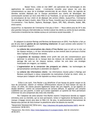 Bazaar Voice, créée en mai 20057, est spécialiste des technologies et des
applications de commerce social. L’entreprise travaille pour placer les avis des
consommateurs au cœur de la stratégie commerciale de ses clients. Ainsi, les logiciels de
données sociales déployés par la marque permettent aux clients de développer des
communautés sociales sur leurs sites Web et sur Facebook, ce qui leur permet d’approfondir
la connaissance de leur client et de déployer des actions ciblées. Aujourd’hui, l’entreprise
dont le siège est basé à Austin, dans l’Etat du Texas, travaille pour les principaux acteurs de
l’e-commerce : Yves Rocher, Sephora, Boulanger, Epson, SFR, P&G, eDreams, Kodak, IBM,
entre autres.
Aujourd’hui, la réputation de l’entreprise n’est plus à faire : « Nous aidons plus de 30 % des
plus grandes marques internationales au monde à placer les clients au centre de leurs activités,
c'est-à-dire à transformer les médias sociaux en commerce social mesurable. »8
En adoptant la solution Ratings and Reviews de Bazaarvoice en 2010, Yves Rocher a fait un
pas de plus dans la gestion de son marketing relationnel. En quoi consiste celle solution ? Il
existe un quadruple objectif :
- La collecte des conversations des clients d’Yves Rocher (que ce soit sur le site, sur
les réseaux sociaux…), et leur retranscription au bon endroit dans le parcours d’achat
dans l’optique d’influencer les ventes.
- L’acquisition de nouveaux clients (tirer profit des avis des consommateurs pour
optimiser la présence de la marque dans les moteurs de recherche, possibilité de
partage des avis sur les réseaux sociaux, utiliser les avis dans une stratégie
multicanale (en magasin, sur mobile).
- L’augmentation de la conversion des prospects en clients : les technologies de
personnalisation contribuent à atteindre cet objectif.
- La collecte des informations clients : les informations réunies grâce à Ratings and
Reviews contribuent à mieux comprendre les motivations d’achat du client. Ainsi, la
marque peut s’adapter afin de répondre au mieux à leurs souhaits.
Grâce à cet outil, Yves Rocher a pu bénéficier d’une hausse du panier moyen et du
taux de conversion, obtenir un meilleur référencement naturel et faire baisser les taux de
retour. En effet, les clients peuvent également laisser des avis négatifs, ce qui apporte un
double bénéfice : avertir les consommateurs de certains défauts, et apporter une certaine
crédibilité aux avis positifs. A noter qu’il existe cependant un système de filtre permettant
d’éliminer les avis comportant des mots-clés interdits.
Par l’adoption de cette solution Yves Rocher montre l’importance donnée au rapport
entretenu avec sa clientèle, qui se veut permanent. Grâce à l’application de Bazaarvoice, la
marque s’engage encore plus dans le Web 2.0. De plus, le positionnement international de
Bazaarvoice permet de faire évoluer la plateforme selon les besoins du marché.
7
Bazaarvoice, Ebusinees Info, 20/07/2012, http://ebusiness.info/guide.php3?societe=16015, date de
consultation: 28/06/2013.
8
Bazaarvoice, Nos clients, http://www.bazaarvoice.fr/a-propos/clients, date de consultation:
28/06/2013.
 