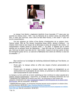 La marque Yves Rocher a également bénéficié d’une honorable 3ème
place pour ses
activités de relation client « VAD », lors du Palmarès de la relation clients Les Echos/HCG
2013. A noter que Coca-Cola, autre client de Data Base Factory, a été classé 1er
pour son
service consommateurs.
Ces prix attestent de l’effort d’Yves Rocher d’amélioration de sa relation client.
Fabrice Lanoë, PDG de The Human Consulting Group (HCG), declare d’ailleurs: « La
relation client reste le seul moyen de se démarquer et donc de conquérir des clients : un
consommateur n'oublie jamais le service rendu »13
. En effet, il rappelle que le client
satisfait est un puissant levier de fidélisation : « Dans 98 % des cas, le client ne réclame
pas. Celui qui se plaint vaut donc de l'or : bien traité, il pourra à son tour parler en bien
de l'entreprise autour de lui. Le coût de la fidélisation d'un client est inférieur à celui de
sa conquête ».14
Pour conclure sur la stratégie de marketing relationnel établie par Yves Rocher, on
peut affirmer que :
- D’une part, la marque utilise en effet des moyens d’action personnalisés et
interactifs.
- D’autre part, le groupe a toujours œuvré pour obtenir un changement ou un
renforcement de la perception de ses clients, en priorisant le côté relationnel au
côté transactionnel et court-termiste.
La marque a su tirer profit de ce levier marketing qui vise à renforcer la valeur ajoutée de la
relation marque/consommateur. Aujourd’hui, la stratégie de marketing relationnel est l’un
12
Sensduclient.com, Podium de la relation client 2012 : les convictions et l’état d’esprit des
vainqueurs, Sensduclient.com, http://sensduclient.blogspot.fr/2012/06/podium-de-la-relation-client-
2012-les.html, date de consultation : 28/06/2013
13
RAMSPACHER Marie-Sophie, Les entreprises françaises peuvent encore progresser en relation client,
Les Echos Business, 08/02/2013, http://business.lesechos.fr/directions-
generales/strategie/0202490954805-les-entreprises-francaises-peuvent-encore-progresser-en-relation-
client-4767.php, date de consultation: 28/06/2013
14
Op. Cit.
 