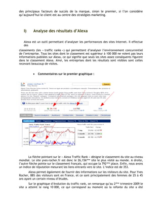 des principaux facteurs de succès de la marque, sinon le premier, si l’on considère
qu’aujourd’hui le client est au centre des stratégies marketing.
I) Analyse des résultats d’Alexa
Alexa est un outil permettant d’analyser les performances des sites Internet. Il effectue
des
classements (les « traffic ranks ») qui permettent d’analyser l’environnement concurrentiel
de l’entreprise. Tous les sites dont le classement est supérieur à 100 000 ne voient pas leurs
informations publiées sur Alexa, ce qui signifie que seuls les sites assez conséquents figurent
dans le classement Alexa. Ainsi, les entreprises dont les résultats sont visibles sont celles
recevant beaucoup de visites.
• Commentaires sur le premier graphique :
La flèche pointant sur le « Alexa Traffic Rank » désigne le classement du site au niveau
mondial. Le site yves-rocher.fr est donc le 26,156ème
site le plus visité au monde. A droite,
l’autre flèche pointe sur le classement français, qui occupe la 792ème
place. Enfin, nous avons
un indice de réputation mesurant les liens entrants vers le site. L’indice est de 353.
Alexa permet également de fournir des informations sur les visiteurs du site. Pour Yves
Rocher, 88% des visiteurs sont en France, et ce sont principalement des femmes de 25 à 45
ans ayant un certain niveau d’études.
Sur le graphique d’évolution du traffic rank, on remarque qu’au 2ème
trimestre 2009 le
site a atteint le rang 10 000, ce qui correspond au moment où la refonte du site a été
 