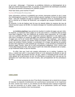ce qui peut « décourager » l’internaute, ou problèmes inhérents au téléchargement de la
page qui contient beaucoup de flash. A ce propos, la consultation des statistiques actualisées
m’a permis de prendre connaissance de l’élément suivant :
How fast does yves-rocher.fr load?
Very Slow (2.963 Seconds), 82% of sites are faster.
Cette information confirme la probabilité que certains internautes quittent le site à cause
d’un téléchargement trop lent. D’autres facteurs peuvent expliquer ce taux de rebond assez
élevé : mots-clés inadaptés (la page sur laquelle l’internaute arrive ne correspond pas à ce
qu’il a cherché sur le moteur de recherche), une navigation qui manque d’intuitivité, entre
autres.
En revanche, le site de Sephora jouit de taux de rebonds faibles (la moyenne des taux de
rebond tournant autour de 20-30%). Ce résultat témoigne de l’excellent positionnement de la
marque.
Le troisième graphique nous permet de visualiser le nombre de pages vues par visite.
En moyenne, un internaute visite 5 pages sur le site yves-rocher.fr. L’évolution dans le temps
reste assez irrégulière, avec des fréquences de variation assez importantes, de 3 à 8 pages
vues sur la période 2010-2011. Cette irrégularité concerne également le site sephora.com,
mais celui-ci enregistre un nombre de pages vues nettement supérieur, pouvant aller jusqu’à
12 pages vues à la fin de l’année 2010. Plusieurs facteurs peuvent l’expliquer : tout d’abord,
le site sephora.com propose une grande variété de produits, allant des produits en marque
propre aux produits d’autres marques. La profondeur et la largeur des gammes de produits
est donc bien supérieure à celle proposée par Yves Rocher, ce qui entraîne la consultation de
plusieurs pages. Ensuite, Alexa est un outil principalement anglophone. Enfin, comme nous
l’avons déjà évoqué plus haut, Alexa calcule à partir des visites des utilisateurs de la toolbar,
ce qui finalement biaise un peu les résultats.
En effet, bien que l’outil soit complet (information sur le ranking, l’audience, les
liens…), comme tout outil il a ses propres limites et il est nécessaire de prendre un peu de
recul dans l’analyse des données fournies. De plus, même si l’ensemble permet d’avoir une
vision globale de la performance du site, les informations ne peuvent être vues que par les
possesseurs de l’outil Alexa dans la barre d’outils, donc principalement de fins connaisseurs
du web.
CONCLUSION
Les refontes successives du site d’Yves Rocher témoignent de la volonté de la marque
de fusionner les objectifs d’amélioration de la performance commerciale et de l’expérience
de visite. Comme nous l’avons vu, les refontes ont été effectuée dans l’optique d’augmenter
le taux de conversion et le panier moyen, tout en se positionnant comme une marque
respectueuse de sa clientèle et de l’environnement.
 