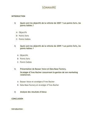 SOMMAIRE
INTRODUCTION
I) Quels sont les objectifs de la refonte de 2007 ? Les points forts, les
points faibles ?
A- Objectifs
B- Points forts
C- Points faibles
I) Quels sont les objectifs de la refonte de 2009 ? Les points forts, les
points faibles ?
A- Objectifs
B- Points forts
C- Points faibles
I) Présentation de Bazaar Voice et Data Base Factory.
Stratégie d’Yves Rocher concernant la gestion de son marketing
relationnel.
A- Bazaar Voice et stratégie d’Yves Rocher
B- Data Base Factory et stratégie d’Yves Rocher
I) Analyse des résultats d’Alexa
CONCLUSION
Introduction
 