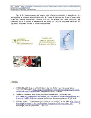En savoir plus: http://www.maxisciences.com/bio/yves-rocher-une-agriculture-bio-pour-peu-de-
produits-bio_art25693.html
Copyright © Gentside Découvertes
Face à des consommateurs de plus en plus informés, exigeants, et tournés vers les
produits bio, le moindre faux pas peut nuire à l’image de l’entreprise. Et ce, d’autant plus
lorsqu’une marque revendique certains principes. Le groupe doit donc maintenir une
cohérence entre la réalité, et sa politique marketing qui s’appuie en grande partie sur les
arguments du produit naturel et de l’éco-citoyenneté.
SOURCES
• ANDRIAMBOLASON Hanja et LHUISSIER Claire, Cas Yves Rocher : une marque qui a su se
renouveler, 14/01/2013, http://blog-mastere2-360.ecs-paris.com/marketing/cas-yves-rocher-
une-marque-qui-a-su-se-renouveler, date de consultation: 27/06/2013
• CHIERICATO Francesca, Yves Rocher participe au Sommet de la Terre de Rio 2010,
http://www.journaldesfemmes.com/beaute/soin-corps/yves-rocher-participe-au-sommet-de-
la-terre-de-rio-2012-0612.shtml, Journal des Femmes, date de consultation : 27/06/2013
• SANCHEZ Sophie, Le changement pour relancer une marque, 31/03/2010, http://www.e-
marketing.fr/Article-A-La-Une/Le-changement-pour-relancer-une-marque-1442.htm, e-
marketing.fr, date de consultation : 27/06/2013
 