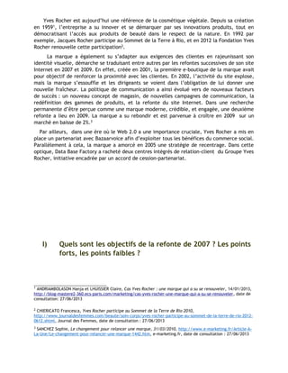 Yves Rocher est aujourd’hui une référence de la cosmétique végétale. Depuis sa création
en 19591, l’entreprise a su innover et se démarquer par ses innovations produits, tout en
démocratisant l’accès aux produits de beauté dans le respect de la nature. En 1992 par
exemple, Jacques Rocher participe au Sommet de la Terre à Rio, et en 2012 la Fondation Yves
Rocher renouvelle cette participation2.
La marque a également su s’adapter aux exigences des clientes en rajeunissant son
identité visuelle, démarche se traduisant entre autres par les refontes successives de son site
Internet en 2007 et 2009. En effet, créée en 2001, la première e-boutique de la marque avait
pour objectif de renforcer la proximité avec les clientes. En 2002, l’activité du site explose,
mais la marque s’essouffle et les dirigeants se voient dans l’obligation de lui donner une
nouvelle fraîcheur. La politique de communication a ainsi évolué vers de nouveaux facteurs
de succès : un nouveau concept de magasin, de nouvelles campagnes de communication, la
redéfinition des gammes de produits, et la refonte du site Internet. Dans une recherche
permanente d’être perçue comme une marque moderne, crédible, et engagée, une deuxième
refonte a lieu en 2009. La marque a su rebondir et est parvenue à croître en 2009 sur un
marché en baisse de 2%.3
Par ailleurs, dans une ère où le Web 2.0 a une importance cruciale, Yves Rocher a mis en
place un partenariat avec Bazaarvoice afin d’exploiter tous les bénéfices du commerce social.
Parallèlement à cela, la marque a amorcé en 2005 une stratégie de recentrage. Dans cette
optique, Data Base Factory a racheté deux centres intégrés de relation-client du Groupe Yves
Rocher, initiative encadrée par un accord de cession-partenariat.
I) Quels sont les objectifs de la refonte de 2007 ? Les points
forts, les points faibles ?
1
ANDRIAMBOLASON Hanja et LHUISSIER Claire, Cas Yves Rocher : une marque qui a su se renouveler, 14/01/2013,
http://blog-mastere2-360.ecs-paris.com/marketing/cas-yves-rocher-une-marque-qui-a-su-se-renouveler, date de
consultation: 27/06/2013
2
CHIERICATO Francesca, Yves Rocher participe au Sommet de la Terre de Rio 2010,
http://www.journaldesfemmes.com/beaute/soin-corps/yves-rocher-participe-au-sommet-de-la-terre-de-rio-2012-
0612.shtml, Journal des Femmes, date de consultation : 27/06/2013
3
SANCHEZ Sophie, Le changement pour relancer une marque, 31/03/2010, http://www.e-marketing.fr/Article-A-
La-Une/Le-changement-pour-relancer-une-marque-1442.htm, e-marketing.fr, date de consultation : 27/06/2013
 