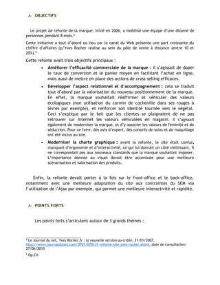 A- OBJECTIFS
Le projet de refonte de la marque, initié en 2006, a mobilisé une équipe d’une dizaine de
personnes pendant 8 mois.4
Cette initiative a tout d’abord eu lieu car le canal du Web présente une part croissante du
chiffre d’affaires qu’Yves Rocher réalise au sein du pôle de vente à distance (entre 10 et
20%).5
Cette refonte avait trois objectifs principaux :
• Améliorer l’efficacité commerciale de la marque : il s’agissait de doper
le taux de conversion et le panier moyen en facilitant l’achat en ligne,
mais aussi de mettre en place des actions de cross-selling efficaces.
• Développer l’aspect relationnel et d’accompagnement : cela se traduit
tout d’abord par la valorisation du nouveau positionnement de la marque.
En effet, la marque souhaitait réaffirmer et véhiculer des valeurs
écologiques (non utilisation du carmin de cochenille dans ses rouges à
lèvres par exemple), et renforcer son identité tournée vers le végétal.
Ceci s’explique par le fait que les clientes se plaignaient de ne pas
retrouver sur Internet les valeurs véhiculées en magasin. Il s’agissait
également de moderniser la marque, et d’y associer les valeurs de féminité et de
séduction. Pour ce faire, des avis d’expert, des conseils de soins et de maquillage
ont été inclus au site.
• Moderniser la charte graphique : avant la refonte, le site était confus,
manquait d’ergonomie et d’interactivité, ce qui lui donnait un côté vieillissant. Il
ne correspondait pas aux nouveaux standards que la marque souhaitait imposer.
L’importance donnée au visuel devait être accentuée pour une meilleure
scénarisation et valorisation des produits.
Enfin, la refonte devait porter à la fois sur le front-office et le back-office,
notamment avec une meilleure adaptation du site aux contraintes du SEM via
l’utilisation de l’Ajax par exemple, qui permet une meilleure interactivité et rapidité.
A- POINTS FORTS
Les points forts s’articulent autour de 3 grands thèmes :
4
Le Journal du net, Yves Rocher.fr : la nouvelle version au crible, 31/01/2007,
http://www.journaldunet.com/0701/070131-refonte-site-yves-rocher.shtml, date de consultation:
27/06/2013
5
Op.Cit
 