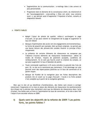 • Segmentation de la communication : e-mailings liées à des univers et
plus personnalisés
• Progression dans le domaine de la connaissance client, du relationnel et
de l’accompagnement : cross-selling (« Elles ont aimé, vous aimerez
aussi »), qui permet aussi d’augmenter l’impulsion d’achat, conseils et
diagnostics beauté.
A- POINTS FAIBLES
• Malgré l’ajout de photos de qualité, celles-ci surchargent la page
d’accueil, ce qui peut ralentir le chargement de la page et augmenter le
taux de rebond
• Manque d’optimisation des accès vers les engagements environnementaux.
La forme de pissenlit par exemple, bien qu’étant originale, ne permet pas
une bonne lecture des phrases-clés censées illustrer le principe d’éco-
citoyenneté.
• La présence de certains éléments de réassurance ne compense pas
l’absence d’autres éléments de réassurance fondamentaux : délais et
modes de livraison, moyens de paiement acceptés, conditions de
remboursement. Ils ne sont pas fournis avant la création du compte, ce
qui peut augmenter le taux d’abandon de panier.
• Toute commande supérieure à 25 euros entraîne la gratuité des frais de
port. Or, le site ne le mentionne pas clairement. C’est dommage car cela
pourrait avoir des répercussions positives sur le taux de conversion et le
panier moyen.
• Manque de fluidité de la navigation pour les fiches descriptives des
produits mis en avant sur la page d’accueil : l’accès à la fiche produit
n’est complète qu’à partir de la navigation générale.
Bien que le site ait pu bénéficier d’améliorations, des failles sont encore à corriger
concernant l’ergonomie et la mise en place des éléments de réassurance (le positionnement
éco-citoyen est à préciser plus clairement ainsi que les éléments de réassurance dans l’acte
d’achat). Ces failles sont un frein à l’optimisation du taux de conversion, et le site a donc fait
l’objet d’une seconde refonte en 2009.
I) Quels sont les objectifs de la refonte de 2009 ? Les points
forts, les points faibles ?
 