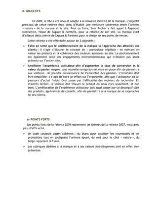 A- OBJECTIFS
En 2009, le site a été revu et adapté à la nouvelle identité de la marque. L’objectif
principal de cette refonte était donc d’établir une meilleure cohérence entre l’univers
« nature » de la marque et le site. Pour ce faire, Yves Rocher a fait appel à Raymond
Interactive, filiale de Saguez & Partners, pour la refonte de son site. La marque était
d’ailleurs déjà cliente de Saguez & Partners pour le design de ses points de ventes.
Cette refonte a été effectuée autour de 2 objectifs :
• Faire en sorte que le positionnement de la marque se rapproche des attentes des
clients : il s’agit d’illustrer le concept de « cosmétique végétale » en mettant en
valeur les produits et la cohérence des couleurs associées au site. Le positionnement
est également celui des engagements environnementaux qui n’étaient pas assez
présents sur l’ancien site.
• Améliorer l’expérience utilisateur afin d’augmenter le taux de conversion et la
valeur du panier moyen : une nouvelle navigation est mise en place afin de permettre
aux visiteurs de prendre connaissance de l’ensemble des gammes. L’interface doit
être simplifiée. Il s’agit de faire un effort sur l’ergonomie, afin que l’utilisateur ait un
parcours d’achat fluide. Ceci passe par l’efficacité des moteurs de recherche. En
d’autres termes, le visiteur doit trouver le produit en deux clics seulement, et non
trois. L’amélioration de l’expérience utilisateur doit aussi passer par un descriptif clair
des produits, agrémentés de conseils, afin de permettre à la marque de se rapprocher
de ses clients.
A- POINTS FORTS
Les points forts de la refonte 2009 reprennent les thèmes de la refonte 2007, mais avec
plus d’efficacité.
• Un code couleurs pastel cohérent : du blanc pour valoriser les nouveautés et les
promotions tout en soulignant l’univers épuré, du vert pour le côté « nature », du
beige rappelant la Terre.
• Les rubriques dédiées à la marque et à ses valeurs éco-citoyennes sont en effet bien
présentes.
 