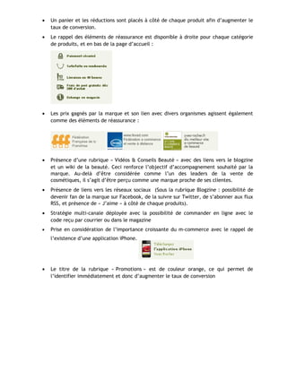 • Un panier et les réductions sont placés à côté de chaque produit afin d’augmenter le
taux de conversion.
• Le rappel des éléments de réassurance est disponible à droite pour chaque catégorie
de produits, et en bas de la page d’accueil :
• Les prix gagnés par la marque et son lien avec divers organismes agissent également
comme des éléments de réassurance :
• Présence d’une rubrique « Vidéos & Conseils Beauté » avec des liens vers le blogzine
et un wiki de la beauté. Ceci renforce l’objectif d’accompagnement souhaité par la
marque. Au-delà d’être considérée comme l’un des leaders de la vente de
cosmétiques, il s’agit d’être perçu comme une marque proche de ses clientes.
• Présence de liens vers les réseaux sociaux (Sous la rubrique Blogzine : possibilité de
devenir fan de la marque sur Facebook, de la suivre sur Twitter, de s’abonner aux flux
RSS, et présence de « J’aime » à côté de chaque produits).
• Stratégie multi-canale déployée avec la possibilité de commander en ligne avec le
code reçu par courrier ou dans le magazine
• Prise en considération de l’importance croissante du m-commerce avec le rappel de
l’existence d’une application iPhone.
• Le titre de la rubrique « Promotions » est de couleur orange, ce qui permet de
l’identifier immédiatement et donc d’augmenter le taux de conversion
 
