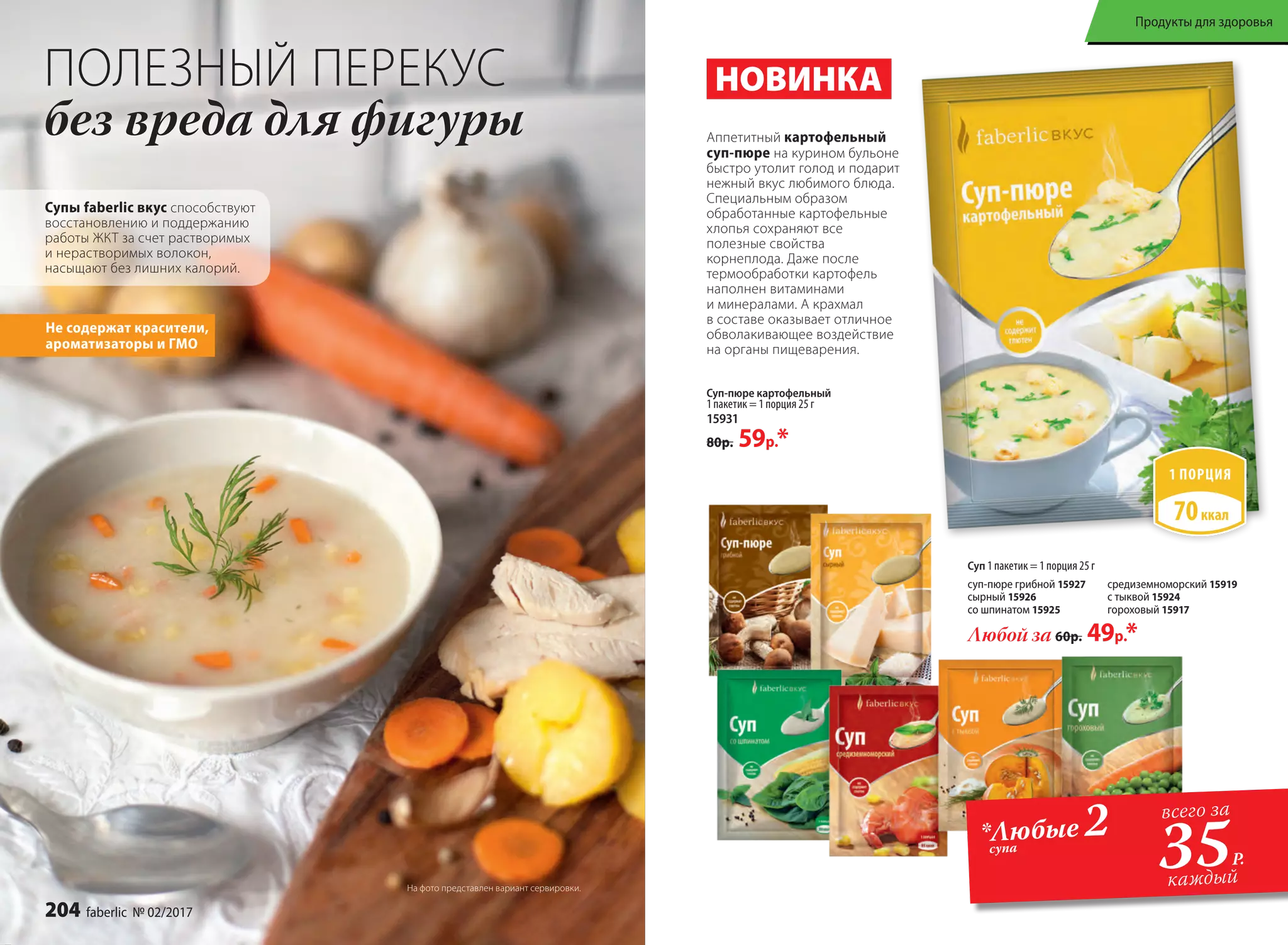ПОЛЕЗНЫЙ ПЕРЕКУС
без вреда для фигуры
Супы faberlic вкус способствуют
восстановлению и поддержанию
работы ЖКТ за счет растворимых
и нерастворимых волокон,
насыщают без лишних калорий.
Не содержат красители,
ароматизаторы и ГМО
Суп-пюре картофельный
1 пакетик = 1 порция 25 г
15931
80р. 59р.*
Аппетитный картофельный
суп-пюре на курином бульоне
быстро утолит голод и подарит
нежный вкус любимого блюда.
Специальным образом
обработанные картофельные
хлопья сохраняют все
полезные свойства
корнеплода. Даже после
термообработки картофель
наполнен витаминами
и минералами. А крахмал
в составе оказывает отличное
обволакивающее воздействие
на органы пищеварения.
*Любые 2супа
35Р.
всего за
каждый
Суп 1 пакетик = 1 порция 25 г
суп-пюре грибной 15927
сырный 15926
со шпинатом 15925
средиземноморский 15919
с тыквой 15924
гороховый 15917
Любой за 60р. 49р.*
НОВИНКА
На фото представлен вариант сервировки.
204 faberlic № 02/2017
Продукты для здоровья
 