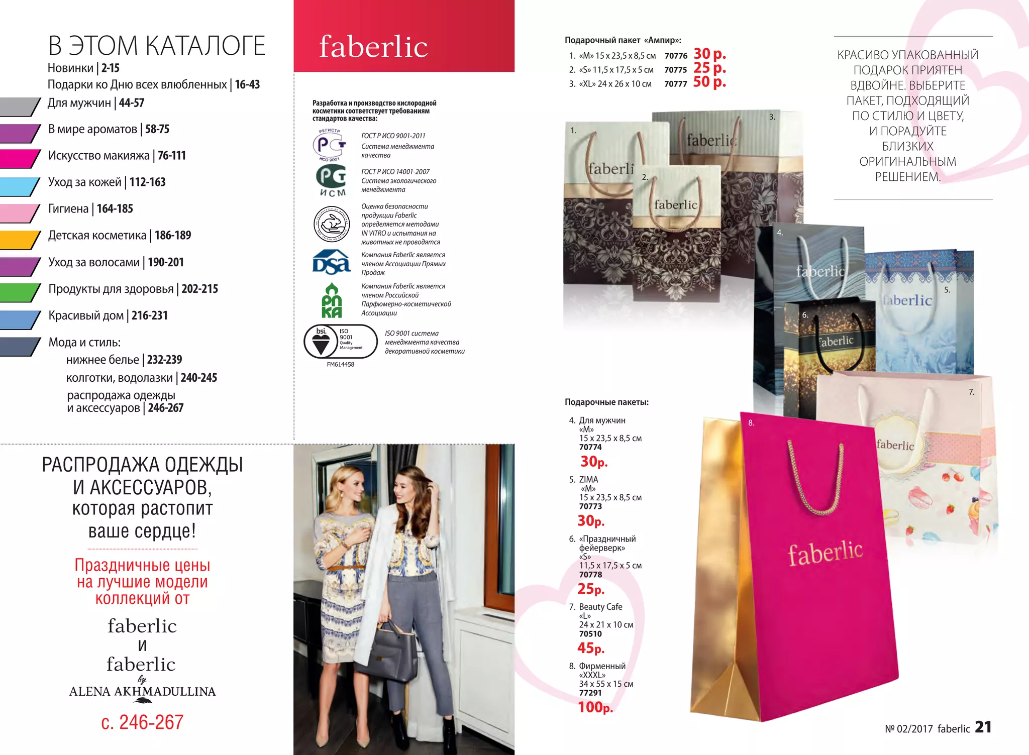 1
1.
3.
2.
4.
6.
5.
7.
Подарочные пакеты:
Подарочный пакет «Ампир»:
1.	 «М» 15 х 23,5 х 8,5 см 70776 30р.
2.	 «S» 11,5 х 17,5 х 5 см 70775 25 р.
3.	 «XL» 24 х 26 х 10 см 70777 50 р.
КРАСИВО УПАКОВАННЫЙ
ПОДАРОК ПРИЯТЕН
ВДВОЙНЕ. ВЫБЕРИТЕ
ПАКЕТ, ПОДХОДЯЩИЙ
ПО СТИЛЮ И ЦВЕТУ,
И ПОРАДУЙТЕ
БЛИЗКИХ
ОРИГИНАЛЬНЫМ
РЕШЕНИЕМ.
8.
В ЭТОМ КАТАЛОГЕ
Разработка и производство кислородной
косметики соответствует требованиям
стандартов качества:
ГОСТ Р ИСО 9001-2011
Система менеджмента
качества
Компания Faberlic является
членом Ассоциации Прямых
Продаж
Компания Faberlic является
членом Российской
Парфюмерно-косметической
Ассоциации
ГОСТ Р ИСО 14001-2007
Система экологического
менеджмента
Оценка безопасности
продукции Faberlic
определяется методами
IN VITRO и испытания на
животных не проводятся
ISO 9001 система
менеджмента качества
декоративной косметики
Подарки ко Дню всех влюбленных | 16-43
Для мужчин | 44-57
Новинки | 2-15
Гигиена | 164-185
Уход за кожей | 112-163
Красивый дом | 216-231
Продукты для здоровья | 202-215
В мире ароматов | 58-75
Искусство макияжа | 76-111
Уход за волосами | 190-201
нижнее белье | 232-239
колготки, водолазки | 240-245
распродажа одежды
и аксессуаров | 246-267
Мода и стиль:
Детская косметика | 186-189
РАСПРОДАЖА ОДЕЖДЫ
И АКСЕССУАРОВ,
которая растопит
ваше сердце!
с. 246-267
Праздничные цены
на лучшие модели
коллекций от
и
4.	 Для мужчин
«М»
15 х 23,5 х 8,5 см
70774
30р.
5.	 ZIMA
«М»
15 х 23,5 х 8,5 см
70773
30р.
6.	 «Праздничный
фейерверк»
«S»
11,5 х 17,5 х 5 см
70778
25р.
7.	 Beauty Cafe
«L»
24 х 21 х 10 см
70510
45р.
8.	 Фирменный
«ХXXL»
34 х 55 х 15 см
77291
100р.
№ 02/2017 faberlic 21
 