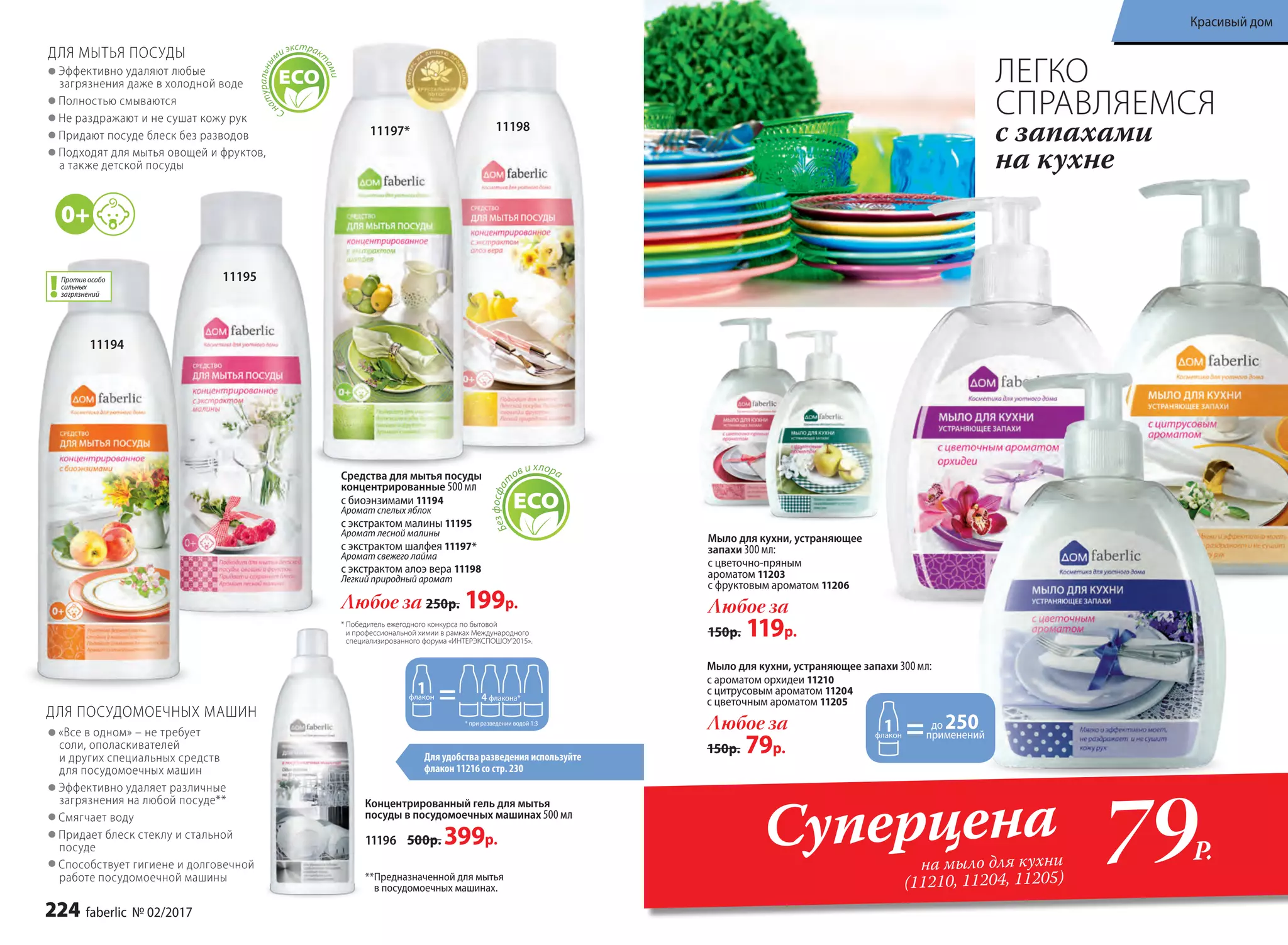«Все в одном» – не требует
соли, ополаскивателей
и других специальных средств
для посудомоечных машин
Эффективно удаляет различные
загрязнения на любой посуде**
Смягчает воду
Придает блеск стеклу и стальной
посуде
Способствует гигиене и долговечной
работе посудомоечной машины
ДЛЯ ПОСУДОМОЕЧНЫХ МАШИН
Мыло для кухни, устраняющее
запахи 300 мл:
с цветочно-пряным
ароматом 11203
с фруктовым ароматом 11206
Любое за
150р. 119р.
применений
до 250
Мыло для кухни, устраняющее запахи 300 мл:
с ароматом орхидеи 11210
с цитрусовым ароматом 11204
с цветочным ароматом 11205
Любое за
150р. 79р.
79Р.
Суперцена
на мыло для кухни
(11210, 11204, 11205)
ЛЕГКО
СПРАВЛЯЕМСЯ
с запахами
на кухне
1119811197*
11195
11194
* Победитель ежегодного конкурса по бытовой
и профессиональной химии в рамках Международного
специализированного форума «ИНТЕРЭКСПОШОУ'2015».
4 флакона*
* при разведении водой 1:3
ДЛЯ МЫТЬЯ ПОСУДЫ
Эффективно удаляют любые
загрязнения даже в холодной воде
Полностью смываются
Не раздражают и не сушат кожу рук
Придают посуде блеск без разводов
Подходят для мытья овощей и фруктов,
а также детской посуды
Сн
атуральны
ми экстрак
т
ами
Для удобства разведения используйте
флакон 11216 со стр. 230
Концентрированный гель для мытья
посуды в посудомоечных машинах 500 мл
11196 500р. 399р.
**Предназначенной для мытья
в посудомоечных машинах.
Безфосфа
т
ов и хлораСредства для мытья посуды
концентрированные 500 мл
с биоэнзимами 11194
Аромат спелых яблок
с экстрактом малины 11195
Аромат лесной малины
с экстрактом шалфея 11197*
Аромат свежего лайма
с экстрактом алоэ вера 11198
Легкий природный аромат
Любое за 250р. 199р.
Против особо
сильных
загрязнений
224 faberlic № 02/2017
Красивый дом
 