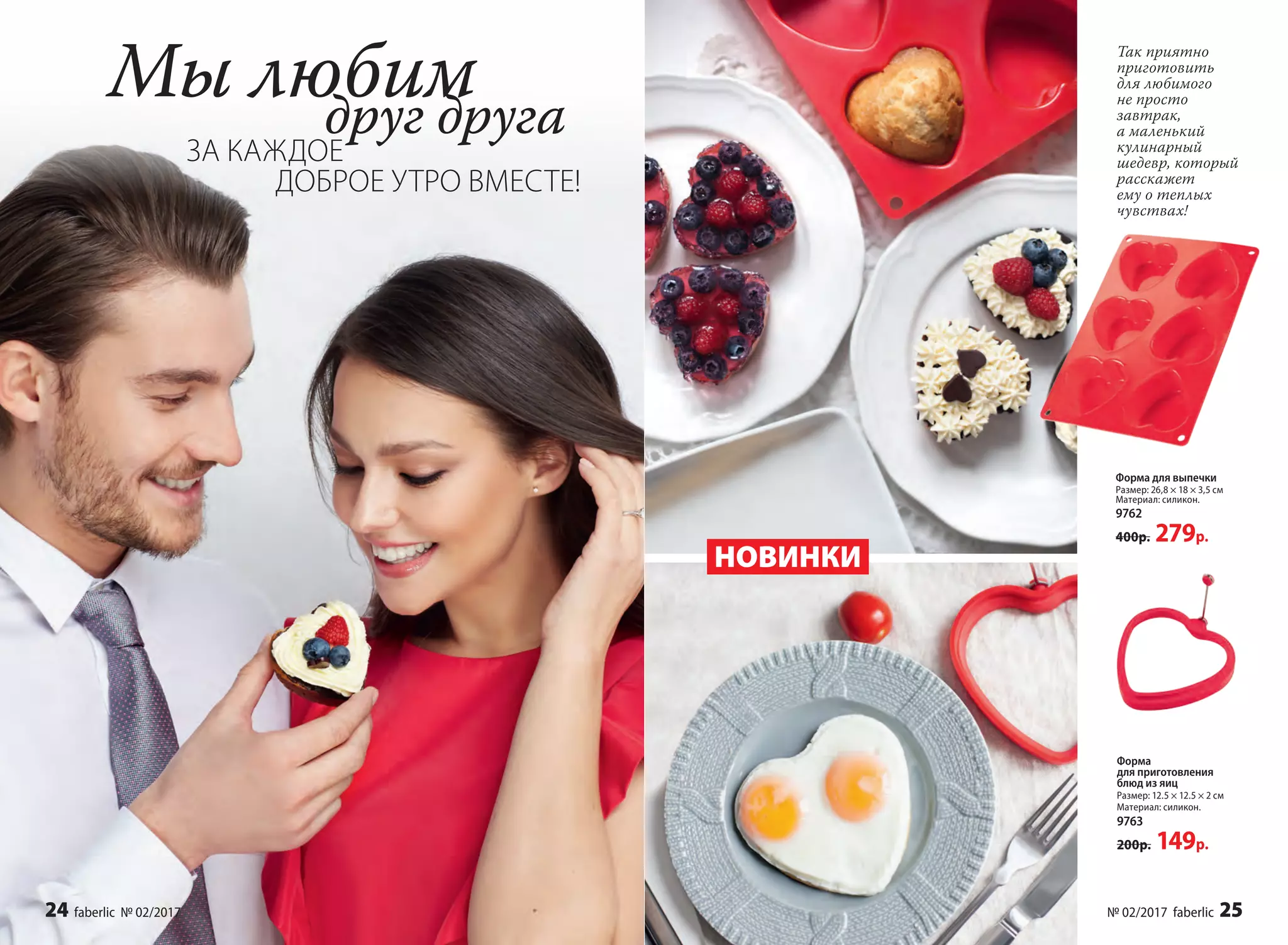 Форма
для приготовления
блюд из яиц
Размер: 12.5 × 12.5 × 2 см
Материал: силикон.
9763
200р. 149р.
Форма для выпечки
Размер: 26,8 × 18 × 3,5 см
Материал: силикон.
9762
400р. 279р.
Мы любим
ЗА КАЖДОЕ
друг друга
НОВИНКИ
Так приятно
приготовить
для любимого
не просто
завтрак,
а маленький
кулинарный
шедевр, который
расскажет
ему о теплых
чувствах!
ДОБРОЕ УТРО ВМЕСТЕ!
24 faberlic № 02/2017 № 02/2017 faberlic 25
 
