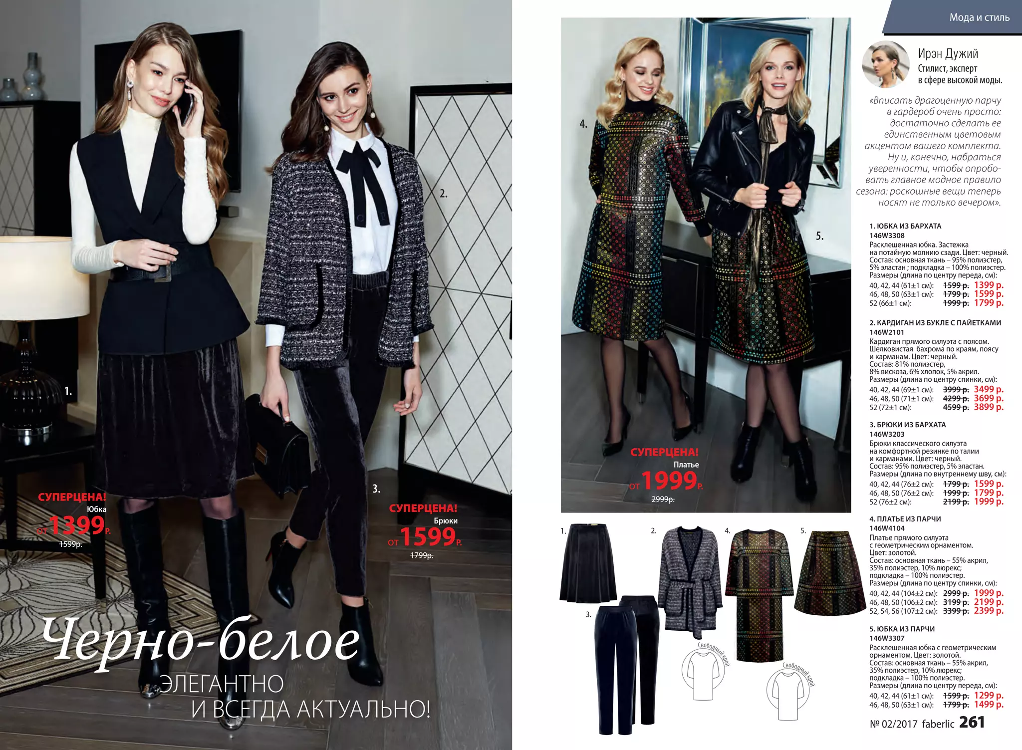 5.
3.
Юбка
от1399Р.
СУПЕРЦЕНА!
1599р.
Брюки
от1599Р.
СУПЕРЦЕНА!
1799р.
1. ЮБКА ИЗ БАРХАТА
146W3308
Расклешенная юбка. Застежка
на потайную молнию сзади. Цвет: черный.
Cостав: основная ткань – 95% полиэстер,
5% эластан ; подкладка – 100% полиэстер.
Размеры (длина по центру переда, см):
40, 42, 44 (61±1 см):		1599 р. 1399 р.
46, 48, 50 (63±1 см):		1799 р. 1599 р.
52 (66±1 см):		1999 р. 1799 р.
3. БРЮКИ ИЗ БАРХАТА
146W3203
Брюки классического силуэта
на комфортной резинке по талии
и карманами. Цвет: черный.
Cостав: 95% полиэстер, 5% эластан.
Размеры (длина по внутреннему шву, см):
40, 42, 44 (76±2 см):		1799 р. 1599 р.
46, 48, 50 (76±2 см):		1999 р. 1799 р.
52 (76±2 см):		2199 р. 1999 р.
4. ПЛАТЬЕ ИЗ ПАРЧИ
146W4104
Платье прямого силуэта
с геометрическим орнаментом.
Цвет: золотой.
Cостав: основная ткань – 55% акрил,
35% полиэстер, 10% люрекс;
подкладка – 100% полиэстер.
Размеры (длина по центру спинки, см):
40, 42, 44 (104±2 см):		2999 р. 1999 р.
46, 48, 50 (106±2 см):		3199 р. 2199 р.
52, 54, 56 (107±2 см):		3399 р. 2399 р.
5. ЮБКА ИЗ ПАРЧИ
146W3307
Расклешенная юбка с геометрическим
орнаментом. Цвет: золотой.
Cостав: основная ткань – 55% акрил,
35% полиэстер, 10% люрекс;
подкладка – 100% полиэстер.
Размеры (длина по центру переда, см):
40, 42, 44 (61±1 см):		1599 р. 1299 р.
46, 48, 50 (63±1 см):		1799 р. 1499 р.
2. КАРДИГАН ИЗ БУКЛЕ С ПАЙЕТКАМИ
146W2101
Кардиган прямого силуэта с поясом.
Шелковистая бахрома по краям, поясу
и карманам. Цвет: черный.
Cостав: 81% полиэстер,
8% вискоза, 6% хлопок, 5% акрил.
Размеры (длина по центру спинки, см):
40, 42, 44 (69±1 см):		3999 р. 3499 р.
46, 48, 50 (71±1 см):		4299 р. 3699 р.
52 (72±1 см):		4599 р. 3899 р.
1.
5.
2.
3.
4.
Платье
от1999Р.
СУПЕРЦЕНА!
2999р.
1. 4.2.
«Вписать драгоценную парчу
в гардероб очень просто:
достаточно сделать ее
единственным цветовым
акцентом вашего комплекта.
Ну и, конечно, набраться
уверенности, чтобы опробо-
вать главное модное правило
сезона: роскошные вещи теперь
носят не только вечером».
Ирэн Дужий
Стилист, эксперт
в сфере высокой моды.
Черно-белое
ЭЛЕГАНТНО
И ВСЕГДА АКТУАЛЬНО! № 02/2017 faberlic 261
Мода и стиль
 