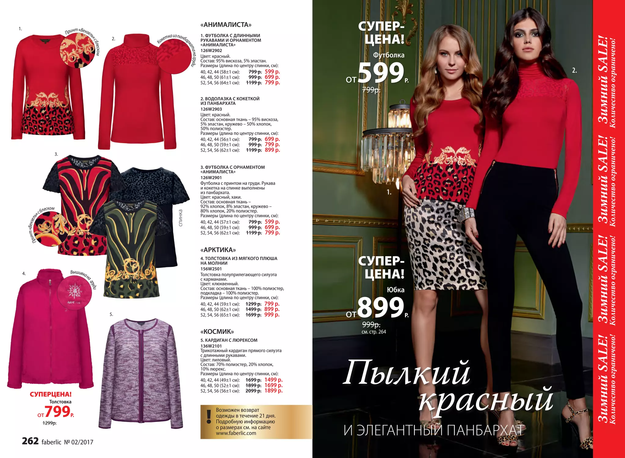 2.
1.
Принт«Вензель»
сблеском
спинка
Футболка
от599Р.
СУПЕР-
ЦЕНА!
799р.
2.
1.
ЗимнийSALE!ЗимнийSALE!ЗимнийSALE!ЗимнийSALE!
Количествоограничено!Количествоограничено!Количествоограничено!Количествоограничено!
1. ФУТБОЛКА С ДЛИННЫМИ
РУКАВАМИ И ОРНАМЕНТОМ
«АНИМАЛИСТА»
126W2902
Цвет: красный.
Cостав: 95% вискоза, 5% эластан.
Размеры (длина по центру спинки, см):
40, 42, 44 (58±1 см):		799 р. 599 р.
46, 48, 50 (61±1 см):		 999 р. 699 р.
52, 54, 56 (64±1 см):		 1199 р. 799 р.
2. ВОДОЛАЗКА С КОКЕТКОЙ
ИЗ ПАНБАРХАТА
126W2903
Цвет: красный.
Cостав: основная ткань – 95% вискоза,
5% эластан, кружево – 50% хлопок,
50% полиэстер.
Размеры (длина по центру спинки, см):
40, 42, 44 (56±1 см):		799 р. 699 р.
46, 48, 50 (59±1 см):		999 р. 799 р.
52, 54, 56 (62±1 см):		1199 р. 899 р.
3. ФУТБОЛКА С ОРНАМЕНТОМ
«АНИМАЛИСТА»
126W2901
Футболка с принтом на груди. Рукава
и кокетка на спинке выполнены
из панбархата.
Цвет: красный, хаки.
Cостав: основная ткань –
92% хлопок, 8% эластан, кружево –
80% хлопок, 20% полиэстер.
Размеры (длина по центру спинки, см):
40, 42, 44 (57±1 см):		799 р. 599 р.
46, 48, 50 (59±1 см):		999 р. 699 р.
52, 54, 56 (62±1 см):		 1199 р. 799 р.
«АНИМАЛИСТА»
4. ТОЛСТОВКА ИЗ МЯГКОГО ПЛЮША
НА МОЛНИИ
156W2501
Толстовка полуприлегающего силуэта
с карманами.
Цвет: клюквенный.
Cостав: основная ткань – 100% полиэстер,
подкладка – 100% полиэстер.
Размеры (длина по центру спинки, см):
40, 42, 44 (59±1 см):		1299 р. 799 р.
46, 48, 50 (62±1 см):		1499 р. 899 р.
52, 54, 56 (65±1 см):		1699 р. 999 р.
«АРКТИКА»
5. КАРДИГАН С ЛЮРЕКСОМ
136W2101
Трикотажный кардиган прямого силуэта
с длинными рукавами.
Цвет: лиловый.
Cостав: 70% полиэстер, 20% хлопок,
10% люрекс.
Размеры (длина по центру спинки, см):
40, 42, 44 (49±1 см):		1699 р. 1499 р.
46, 48, 50 (52±1 см):		1899 р. 1699 р.
52, 54, 56 (56±1 см):		2099 р. 1899 р.
«КОСМИК»
Вышивкана
груди
4.
3.
5.
4.
2.
Принт«Вензель
»сблеском
К
океткаизпанбар
хатанагруди
Толстовка
от799Р.
СУПЕРЦЕНА!
1299р. !
Возможен возврат
одежды в течение 21 дня.
Подробную информацию
о размерах см. на сайте
www.faberlic.com
!
Юбка
от899Р.
СУПЕР-
ЦЕНА!
999р.
см. стр. 264
Пылкий
красный
И ЭЛЕГАНТНЫЙ ПАНБАРХАТ
262 faberlic № 02/2017
 