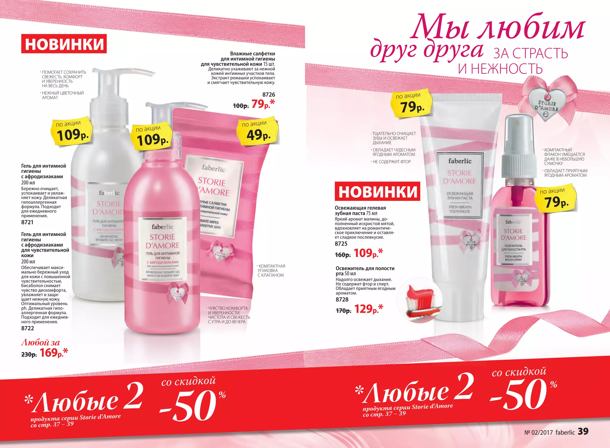 Гель для интимной
гигиены
с афродизиаками
200 мл
Бережно очищает,
успокаивает и увлаж-
няет кожу. Деликатная
гипоаллергенная
формула. Подходит
для ежедневного
применения.
8721
109р.
по акции
Мы любим
ЗА СТРАСТЬдруг друга
· КОМПАКТНАЯ
УПАКОВКА
С КЛАПАНОМ
· ПОМОГАЕТ СОХРАНИТЬ
СВЕЖЕСТЬ, КОМФОРТ
И УВЕРЕННОСТЬ
НА ВЕСЬ ДЕНЬ
· НЕЖНЫЙ ЦВЕТОЧНЫЙ
АРОМАТ
И НЕЖНОСТЬ
НОВИНКИ
НОВИНКИ
Гель для интимной
гигиены
с афродизиаками
для чувствительной
кожи
200 мл
Обеспечивает макси-
мально бережный уход
для кожи с повышенной
чувствительностью.
Бисаболол снимает
чувство дискомфорта,
увлажняет и защи-
щает нежную кожу.
Оптимальный уровень
ph. Деликатная гипо-
аллергенная формула.
Подходит для ежеднев-
ного применения.
8722
Влажные салфетки
для интимной гигиены
для чувствительной кожи 15 шт.
Деликатно ухаживают за нежной
кожей интимных участков тела.
Экстракт ромашки успокаивает
и смягчает чувствительную кожу.
8726
100р. 79р.*
Любой за
230р. 169р.*
109р.
по акции
49р.
по акции
· КОМПАКТНЫЙ
ФЛАКОН УМЕЩАЕТСЯ
ДАЖЕ В НЕБОЛЬШУЮ
СУМОЧКУ
· ОБЛАДАЕТ ПРИЯТНЫМ
ЯГОДНЫМ АРОМАТОМ
Освежитель для полости
рта 50 мл
Надолго освежает дыхание.
Не содержит фтор и спирт.
Обладает приятным ягодным
ароматом.
8728
170р. 129р.*
Освежающая гелевая
зубная паста 75 мл
Яркий аромат малины, до-
полненный искристой мятой,
вдохновляет на романтиче-
ское приключение и оставля-
ет сладкое послевкусие.
8725
160р. 109р.*
· ЧУВСТВО КОМФОРТА
И УВЕРЕННОСТИ,
ЧИСТОТА И СВЕЖЕСТЬ
С УТРА И ДО ВЕЧЕРА
-50*Любые 2продукта серии Storie d'Amore
со стр. 37 − 39
со скидкой
-50*Любые 2продукта серии Storie d'Amore
со стр. 37 − 39
со скидкой
%
%
79р.
по акции
79р.
по акции
· ТЩАТЕЛЬНО ОЧИЩАЕТ
ЗУБЫ И ОСВЕЖАЕТ
ДЫХАНИЕ
· ОБЛАДАЕТ ЧУДЕСНЫМ
ЯГОДНЫМ АРОМАТОМ
· НЕ СОДЕРЖИТ ФТОР
№ 02/2017 faberlic 39
 