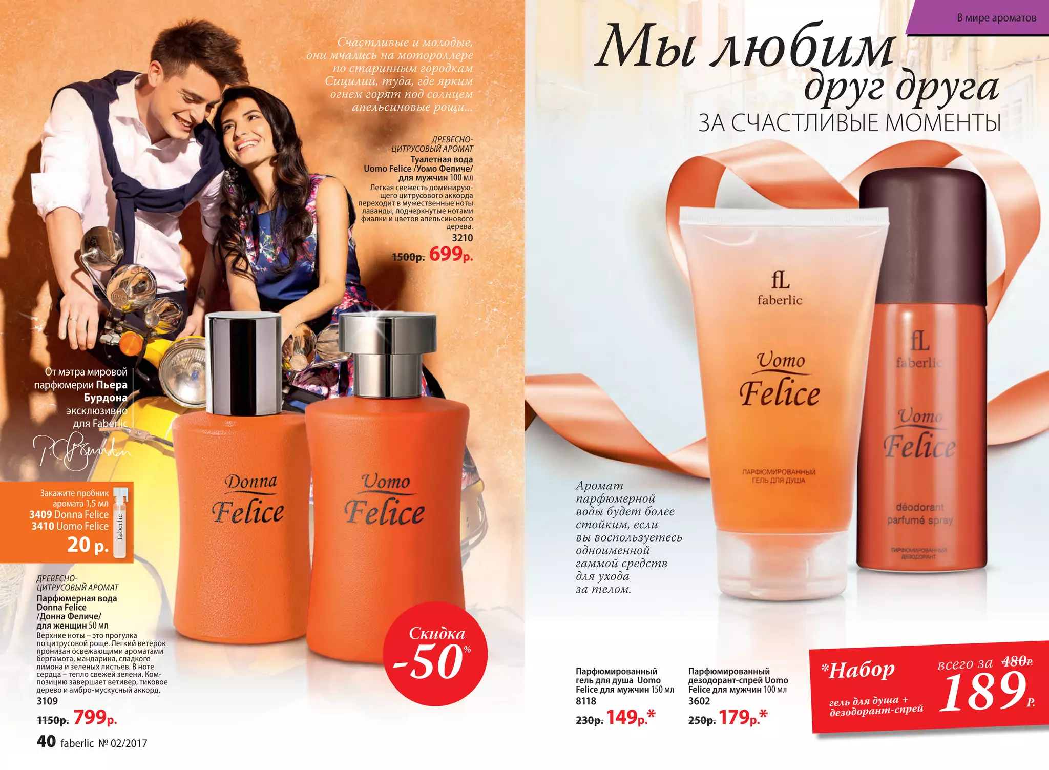 ДРЕ­ВЕС­НО-
ЦИ­Т­РУ­СО­ВЫЙ АРО­МАТ
Туалет­ная во­да
Uomo Felicе /Уо­мо Фе­ли­че/
для  муж­чин 100 мл
Легкая свежесть доминирую­
щего цитрусового аккорда
переходит в мужественные ноты
лаванды, подчеркнутые нотами
фиалки и цветов апельсинового
дерева.
3210
1500р. 699р.
ДРЕ­ВЕС­НО-
ЦИ­Т­РУ­СО­ВЫЙ АРО­МАТ
Парфюмерная вода
Donna Felice
/Донна Феличе/
для женщин 50 мл
Верхние ноты – это прогулка
по цитрусовой роще. Легкий ветерок
пронизан освежающими ароматами
бергамота, мандарина, сладкого
лимона и зеленых листьев. В ноте
сердца – тепло свежей зелени. Ком-
позицию завершает ветивер, тиковое
дерево и амбро-мускусный аккорд.
3109
1150р. 799р.
Мы любим
ЗА СЧАСТЛИВЫЕ МОМЕНТЫ
друг друга
Отмэтрамировой
парфюмерии Пьера
Бурдона
эксклюзивно
для Faberlic
Закажите пробник
аромата 1,5 мл
3409 Donna Felice
3410 Uomo Felice
20р.
189Р.
*Набор
гель для душа +
дезодорант-спрей
всего за 480Р.
Парфюмированный
гель для душа Uomo
Felicе для  муж­чин 150 мл
8118
230р. 149р.*
Парфюмированный
дезодорант-спрей Uomo
Felicе для  муж­чин 100 мл
3602
250р. 179р.*
Счастливые и молодые,
они мчались на мотороллере
по старинным городкам
Сицилии, туда, где ярким
огнем горят под солнцем
апельсиновые рощи...
Аромат
парфюмерной
воды будет более
стойким, если
вы воспользуетесь
одноименной
гаммой средств
для ухода
за телом.
Скидка
-50%
40 faberlic № 02/2017
В мире ароматов
 