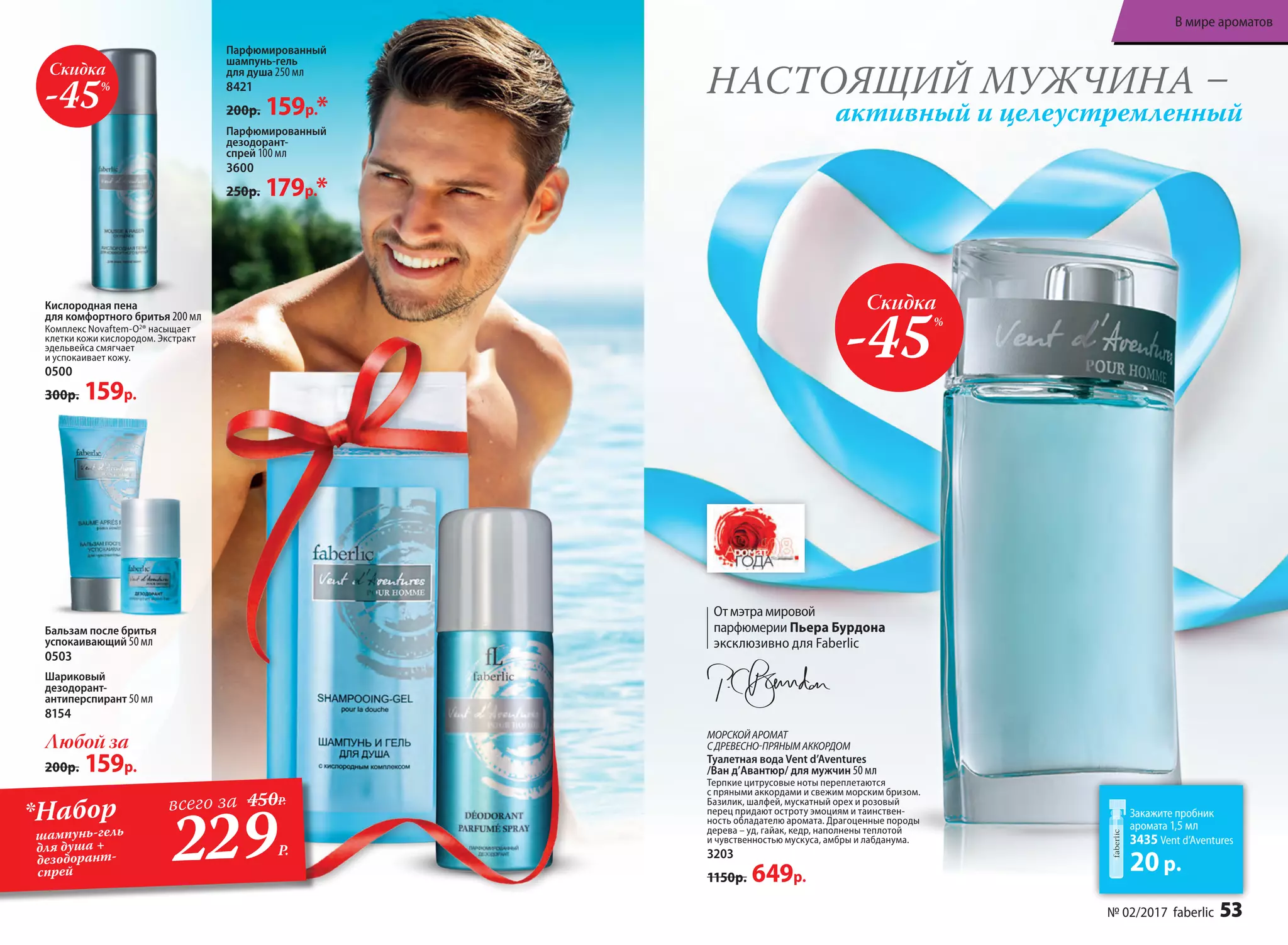 Парфюмированный
шампунь-гель
для душа 250 мл
8421
200р. 159р.*
НАСТОЯЩИЙ МУЖЧИНА –
активный и целеустремленный
Парфюмированный
дезодорант-
спрей 100 мл
3600
250р. 179р.*
Баль­зам по­сле бри­тья
ус­по­ка­и­ва­ю­щий 50 мл
0503
МОРСКОЙАРОМАТ
СДРЕВЕСНО-ПРЯНЫМАККОРДОМ
Ту­а­лет­ная во­да Vent d’Aventures
/Ван д’Авантюр/ для мужчин 50 мл
Терпкие цитрусовые ноты переплетаются
с пряными аккордами и свежим морским бризом.
Базилик, шалфей, мускатный орех и розовый
перец придают остроту эмоциям и таинствен-
ность обладателю аромата. Драгоценные породы
дерева – уд, гайак, кедр, наполнены теплотой
и чувственностью мускуса, амбры и лабданума.
3203
1150р. 649р.
Скидка
-45%
Кислородная пена
для комфортного бритья 200 мл
Комплекс Novaftem-O2
® насыщает
клетки кожи кислородом. Экстракт
эдельвейса смягчает
и успокаивает кожу.
0500
300р. 159р.
Закажите пробник
аромата 1,5 мл
3435 Vent d’Aventures
20р.
Скидка
-45%
Отмэтрамировой
парфюмерии Пьера Бурдона
эксклюзивно для Faberlic
Любой за
200р. 159р.
Шариковый
дезодорант-
антиперспирант 50 мл
8154
229Р.
*Набор
шампунь-гель
для душа +
дезодорант-
спрей
всего за 450Р.
№ 02/2017 faberlic 53
В мире ароматов
 