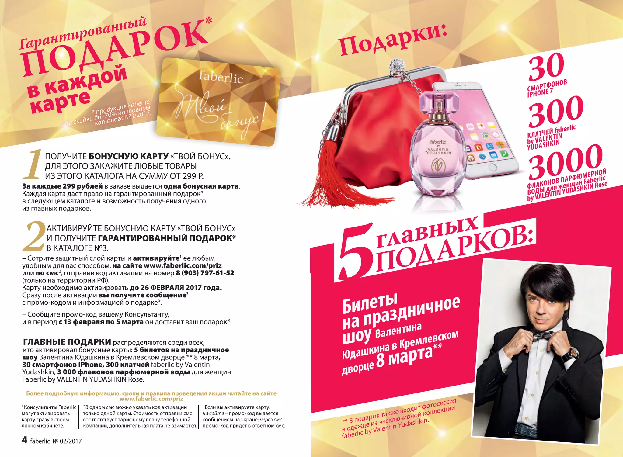 в каждой
карте
Подарки:
Гарантированный
* продукция Faberlic
или скидки до -70% на товары
каталога №3/2017.
ПОДАРОК*
Более подробную информацию, сроки и правила проведения акции читайте на сайте
www.faberlic.com/priz
1
Консультанты Faberlic
могут активировать
карту сразу в своем
личном кабинете.
1ПОЛУЧИТЕ БОНУСНУЮ КАРТУ «ТВОЙ БОНУС».
ДЛЯ ЭТОГО ЗАКАЖИТЕ ЛЮБЫЕ ТОВАРЫ
ИЗ ЭТОГО КАТАЛОГА НА СУММУ ОТ 299 Р.
За каждые 299 рублей в заказе выдается одна бонусная карта.
Каждая карта дает право на гарантированный подарок*
в следующем каталоге и возможность получения одного
из главных подарков.
2АКТИВИРУЙТЕ БОНУСНУЮ КАРТУ «ТВОЙ БОНУС»
И ПОЛУЧИТЕ ГАРАНТИРОВАННЫЙ ПОДАРОК*
В КАТАЛОГЕ №3.
– Сотрите защитный слой карты и активируйте1
ее любым
удобным для вас способом: на сайте www.faberlic.com/priz
или по смс2
, отправив код активации на номер 8 (903) 797-61-52
(только на территории РФ).
Карту необходимо активировать до 26 ФЕВРАЛЯ 2017 года.
Сразу после активации вы получите сообщение3
с промо-кодом и информацией о подарке*.
– Сообщите промо-код вашему Консультанту,
и в период с 13 февраля по 5 марта он доставит ваш подарок*.
 ГЛАВНЫЕ ПОДАРКИ распределяются среди всех,
кто активировал бонусные карты: 5 билетов на праздничное
шоу Валентина Юдашкина в Кремлевском дворце ** 8 марта,
30 смартфонов iPhone, 300 клатчей faberlic by Valentin
Yudashkin, 3 000 флаконов парфюмерной воды для женщин
Faberlic by VALENTIN YUDASHKIN Rose.
3
Если вы активируете карту:
на сайте – промо-код выдается
сообщением на экране; через смс –
промо-код придет в ответном смс.
2
В одном смс можно указать код активации
только одной карты. Стоимость отправки смс
соответствует тарифному плану телефонной
компании, дополнительная плата не взимается.
3000
30
ФЛАКОНОВ ПАРФЮМЕРНОЙ
ВОДЫ для женщин Faberlic
by VALENTIN YUDASHKIN Rose
СМАРТФОНОВ
IPHONE 7
главных
ПОДАРКОВ:
5Билеты
на праздничное
шоу Валентина
Юдашкина в Кремлевском
дворце 8 марта**
** В подарок также входит фотосессия
в одежде из эксклюзивной коллекции
faberlic by Valentin Yudashkin.
300КЛАТЧЕЙ faberlic
by VALENTIN
YUDASHKIN
4 faberlic № 02/2017
 