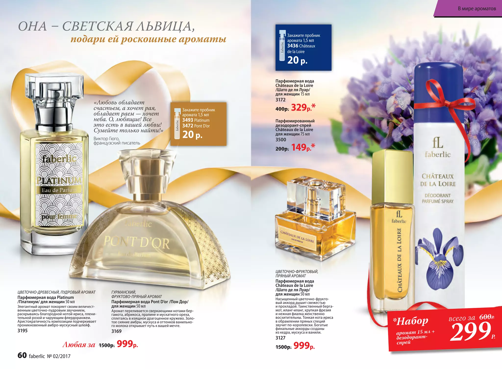 ЦВЕ­ТОЧ­НО-ФРУК­ТО­ВЫЙ,
ПРЯ­НЫЙ АРО­МАТ
Пар­фю­мер­ная во­да
Châteaux de la Loire
/Шато де ля Лу­ар/
для женщин 50 мл
Насыщенный цветочно-фрукто-
вый аккорд дышит свежестью
и прохладой. Таинственный берга-
мот, иланг-иланг, хрупкая фрезия
и нежная фиалка женственно
восхитительны. Тонкая нота ириса
в обрамлении пряных специй
звучит по-королевски. Богатые
финальные аккорды созданы
из кедра, мускуса и ванили.
3127
1500р. 999р.
Закажите пробник
аромата 1,5 мл
3436 Châteaux
de la Loire
20р.
Парфюмерная вода
Châteaux de la Loire
/Шато де ля Лу­ар/
для женщин 15 мл
3172
400р. 329р.*
Парфюмированный
дезодорант-спрей
Châteaux de la Loire
для женщин 75 мл
3500
200р. 149р.*
ОНА – СВЕТСКАЯ ЛЬВИЦА,
подари ей роскошные ароматы
Закажите пробник
аромата 1,5 мл
3493 Platinum
3472 Pont D’or
20р.
ЦВЕТОЧНО-ДРЕВЕСНЫЙ, ПУДРОВЫЙ АРОМАТ
Парфюмерная вода Platinum
/Платинум/ для женщин 50 мл
Элегантный аромат покоряет своим величест-
венным цветочно-пудровым звучанием,
раскрываясь благородной нотой ириса, плени­
тельной розой и чарующим флердоранжем.
Аристократичность композиции подчеркивает
проникновенный амбро-мускус­ный шлейф.
3195
ГУРМАНСКИЙ,
ФРУКТОВО-ПРЯНЫЙ АРОМАТ
Парфюмерная вода Pont D’or /Пон Дор/
для женщин 50 мл
Аромат переливается сверкающими нотами бер-
гамота, абрикоса, пралине и мускатного ореха,
сплетаясь в изящное драгоценное кружево. Золо-
тое сияние амбры, мускуса и оттенков ванильно-
го молока открывает путь к вашей мечте.
3169
Любая за 1500р. 999р.
«Любовь обладает
счастьем, а хочет рая,
обладает раем — хочет
неба. О, любящие! Все
это есть в вашей любви!
Сумейте только найти!»
Виктор Гюго,
французский писатель
299Р.
*Набор
аромат 15 мл +
дезодорант-
спрей
всего за 600Р.
60 faberlic № 02/2017
В мире ароматов
 