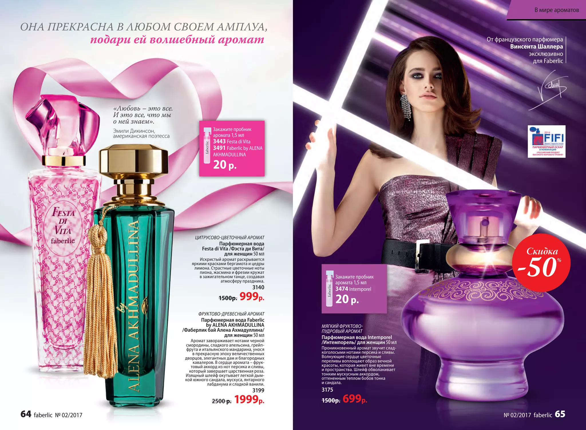 ОНА ПРЕКРАСНА В ЛЮБОМ СВОЕМ АМПЛУА,
подари ей волшебный аромат
Закажите пробник
аромата 1,5 мл
3443 Festa di Vita
3491 Faberlic by ALENA
AKHMADULLINA
20р.
ЦИТРУСОВО-ЦВЕТОЧНЫЙ АРОМАТ
Парфюмерная вода
Festa di Vita /Фэста ди Вита/
для женщин 50 мл
Искристый аромат раскрывается
яркими красками бергамота и цед­ры
лимона. Страстные цветочные ноты
пиона, жасмина и фрезии кружат
в зажигательном танце, создавая
атмосферу праздника.
3140
1500р. 999р.
ФРУКТОВО-ДРЕВЕСНЫЙ АРОМАТ
Парфюмерная вода Faberlic
by ALENA AKHMADULLINA
/Фаберлик бай Алена Ахмадуллина/
для женщин 50 мл
Аромат завораживает нотами черной
смородины, сладкого апельсина, грейп­
фрута и итальянского мандарина, унося
в прекрасную эпоху величественных
дворцов, элегантных дам и благородных
кавалеров. В сердце аромата – фрук-
товый аккорд из нот персика и сливы,
который завершает царственная роза.
Изящный шлейф окутывает легкой дым-
кой южного сандала, мускуса, янтарного
лабданума и сладкой ванили.
3199
2500 р. 1999р.
«Любовь – это все.
И это все, что мы
о ней знаем».
Эмили Дикинсон,
американская поэтесса
МЯГКИЙ ФРУКТОВО-
ПУДРОВЫЙ АРОМАТ
Парфюмерная вода Intemporel
/Интемпорель/ для женщин 50мл
Проникновенный аромат звучит слад-
коголосыми нотами персика и сливы.
Волнующие сердце цветочные
переливы воплощают образ вечной
красоты, которая живет вне времени
и пространства. Шлейф обволакивает
тонким мускусным аккордом,
оттененным теплом бобов тонка
и сандала.
3175
1500р. 699р.
От французского парфюмера
Винсента Шаллера
эксклюзивно
для Faberlic
Закажите пробник
аромата 1,5 мл
3474 Intemporel
20р.
Скидка
-50%
64 faberlic № 02/2017
В мире ароматов
№ 02/2017 faberlic 65
 
