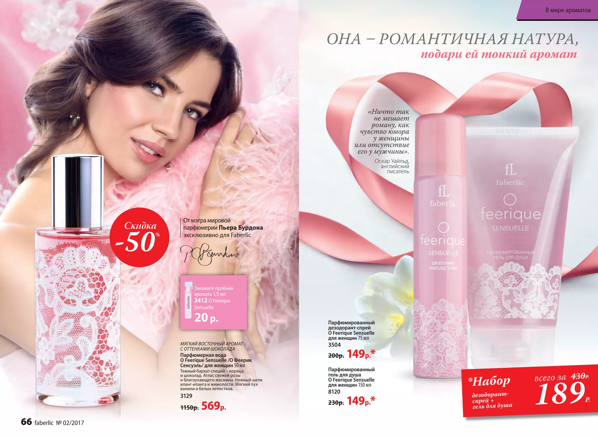 МЯГКИЙ ВОСТОЧНЫЙ АРОМАТ
С ОТТЕНКАМИ ШОКОЛАДА
Парфюмерная вода
O Feerique Sensuelle /О Феерик
Сенсуэль/ для женщин 50 мл
Темный бархат специй – корица
и шоколад. Атлас свежей розы
и благоухающего жасмина. Нежный шелк
иланг-иланга и жимолости. Мягкий пух
ванили и белых лепестков.
3129
1150р. 569р.
Скидка
-50%
Закажите пробник
аромата 1,5 мл
3412 O Feerique
Sensuelle
20р.
ОНА – РОМАНТИЧНАЯ НАТУРА,
подари ей тонкий аромат
«Ничто так
не мешает
роману, как
чувство юмора
у женщины
или отсутствие
его у мужчины».
Оскар Уайльд,
английский
писатель
Парфюмированный
гель для душа
O Feerique Sensuelle
для женщин 150 мл
8120
230р. 149р.*
Парфюмированный
дезодорант-спрей
O Feerique Sensuelle
для женщин 75 мл
3504
200р. 149р.*
189Р.
*Набор
дезодорант-
спрей +
гель для душа
всего за 430Р.
Отмэтрамировой
парфюмерии Пьера Бурдона
эксклюзивно для Faberlic
66 faberlic № 02/2017
В мире ароматов
 