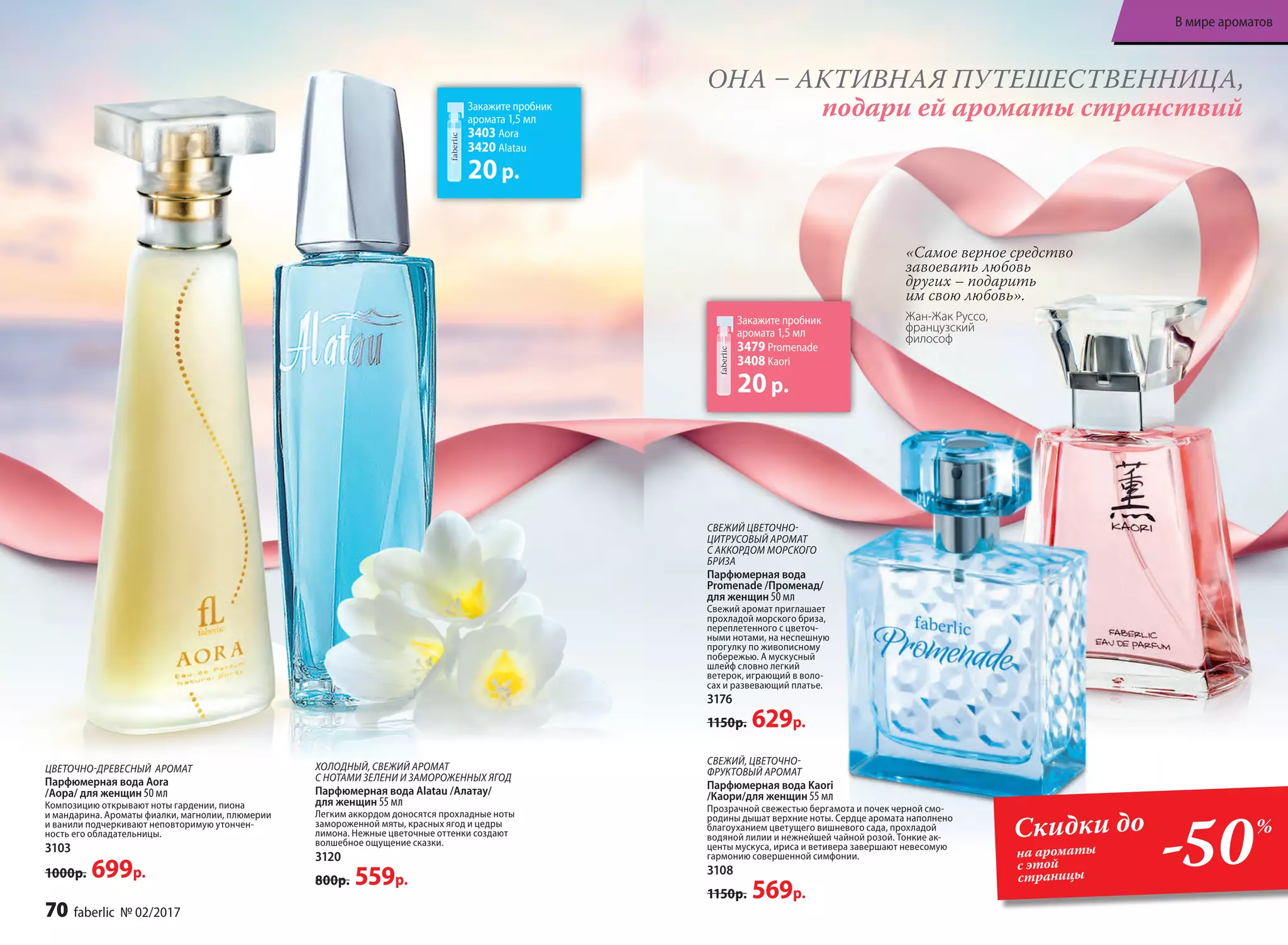 ХОЛОДНЫЙ, СВЕЖИЙ АРОМАТ
С НОТАМИ ЗЕЛЕНИ И ЗАМОРОЖЕННЫХ ЯГОД
Парфюмерная вода Alatau /Алатау/
для женщин 55 мл
Легким аккордом доносятся прохладные ноты
замороженной мяты, красных ягод и цедры
лимона. Нежные цветочные оттенки создают
волшебное ощущение сказки.
3120
800р. 559р.
Закажите пробник
аромата 1,5 мл
3403 Aora
3420 Alatau
20р.
Закажите пробник
аромата 1,5 мл
3479 Promenade
3408 Kaori
20р.
ОНА – АКТИВНАЯ ПУТЕШЕСТВЕННИЦА,
подари ей ароматы странствий
«Самое верное средство
завоевать любовь
других – подарить
им свою любовь».
Жан-Жак Руссо,
французский
философ
ЦВЕТОЧНО-ДРЕВЕСНЫЙ АРОМАТ
Парфюмерная вода Aora
/Аора/ для женщин 50 мл
Композицию открывают ноты гардении, пиона
и мандарина. Ароматы фиалки, магнолии, плюмерии
и ванили подчеркивают неповторимую утончен-
ность его обладательницы.
3103
1000р. 699р.
Скидки до
на ароматы
с этой
страницы
-50%
СВЕЖИЙ, ЦВЕТОЧНО-
ФРУКТОВЫЙ АРОМАТ
Парфюмерная вода Kaori
/Каори/для женщин 55 мл
Прозрачной свежестью бергамота и почек черной смо-
родины дышат верхние ноты. Сердце аромата наполнено
благоуханием цветущего вишневого сада, прохладой
водяной лилии и нежнейшей чайной розой. Тонкие ак-
центы мускуса, ириса и ветивера завершают невесомую
гармонию совершенной симфонии.
3108
1150р. 569р.
СВЕЖИЙ ЦВЕТОЧНО-
ЦИТРУСОВЫЙ АРОМАТ
С АККОРДОМ МОРСКОГО
БРИЗА
Парфюмерная вода
Promenade /Променад/
для женщин 50 мл
Свежий аромат приглашает
прохладой морского бриза,
переплетенного с цветоч-
ными нотами, на неспешную
прогулку по живописному
побережью. А мускусный
шлейф словно легкий
ветерок, играющий в воло-
сах и развевающий платье.
3176
1150р. 629р.
70 faberlic № 02/2017
В мире ароматов
 