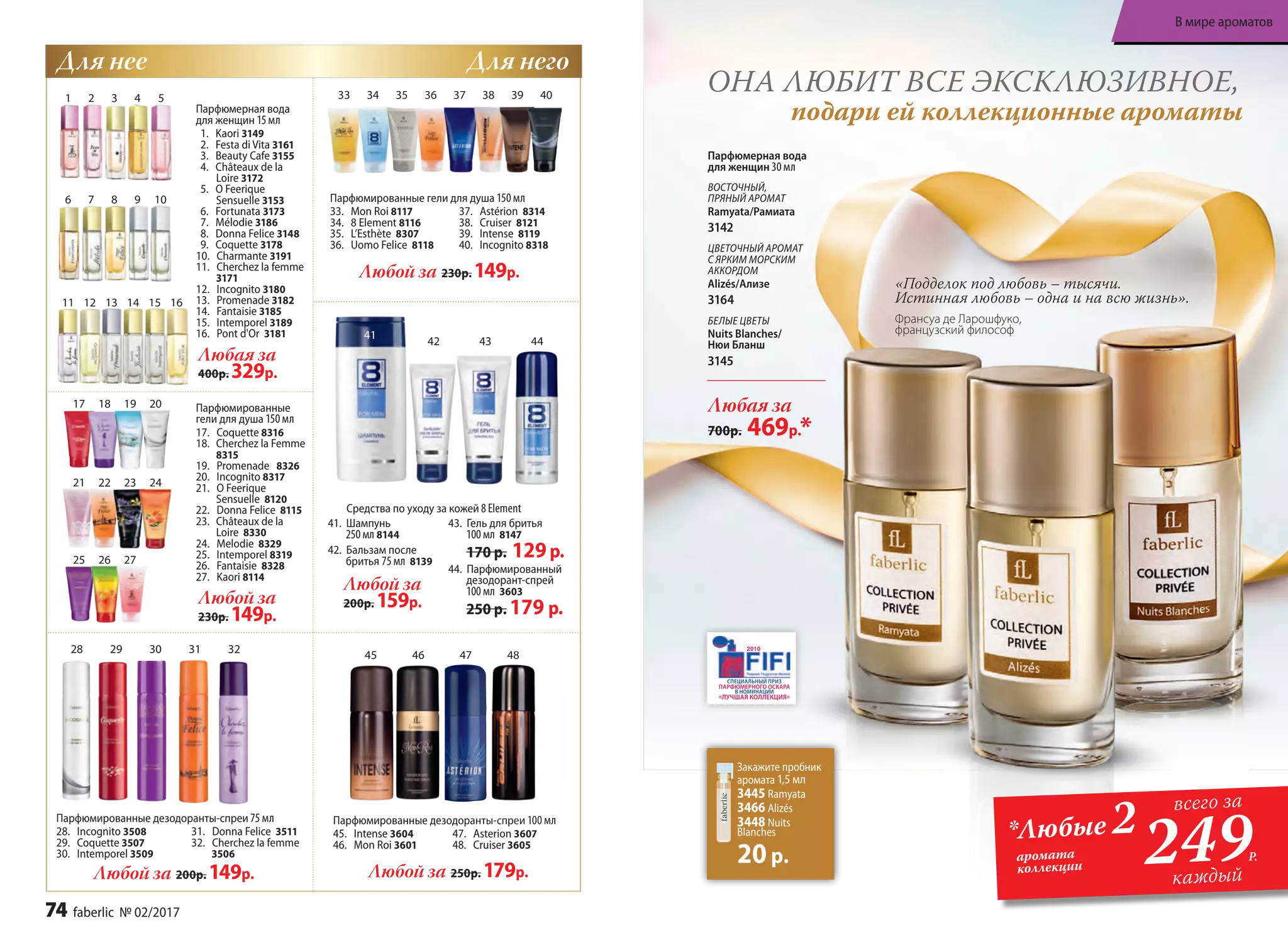 Парфюмерная вода
для женщин 30 мл
ВОСТОЧНЫЙ,
ПРЯНЫЙ АРОМАТ
Ramyata/Рамиата
3142
ЦВЕТОЧНЫЙ АРОМАТ
С ЯРКИМ МОРСКИМ
АККОРДОМ
Alizés/Ализе
3164
БЕЛЫЕ ЦВЕТЫ
Nuits Blanches/
Нюи Бланш
3145
Любая за
700р. 469р.*
Парфюмерная вода
для женщин 15 мл
1. Kaori 3149
2. Festa di Vita 3161
3. Beauty Cafe 3155
4. Châteaux de la
Loire 3172
5. O Feerique
Sensuelle 3153
6. Fortunata 3173
7. Mélodie 3186
8. Donna Felice 3148
9. Coquette 3178
10. Charmante 3191
11. Cherchez la femme
3171
12. Incognito 3180
13. Promenade 3182
14. Fantaisie 3185
15. Intemporel 3189
16. Pont d'Or 3181
Любая за
400р. 329р.
1 2 3 4 5
6 7 8 9 10
11 12 13 14 15 16
Парфюмированные гели для душа 150 мл
33. Mon Roi 8117
34. 8 Element 8116
35. L’Esthète 8307
36. Uomo Felicе 8118
37. Astérion 8314
38. Cruiser 8121
39. Intense 8119
40. Incognito 8318
Любой за 230р. 149р.
Любой за
200р. 159р.
Парфюмированные
гели для душа 150 мл
17. Coquette 8316
18.	 Cherchez la Femme
8315
19. Promenade 8326
20. Incognito 8317
21. O Feerique
Sensuelle 8120
22. Donna Felice 8115
23.	 Châteaux de la
Loire 8330
24. Melodie 8329
25. Intemporel 8319
26. Fantaisie 8328
27. Kaori 8114
17 18 19 20
21 22 23 24
Парфюмированные дезодоранты-спреи 75 мл
28. Incognito 3508
29. Coquette 3507
30. Intemporel 3509
31. Donna Felice 3511
32. Cherchez la femme
3506
Любой за 200р. 149р.
Любой за
230р. 149р.
25 26 27
Парфюмированные дезодоранты-спреи 100 мл
45. Intense 3604
46. Mon Roi 3601
47. Asterion 3607
48. Cruiser 3605
Любой за 250р. 179р.
28 29 30 31 32
33 34 35 36 37 38 39 40
41
42 43 44
Средства по уходу за кожей 8 Element
41. Шампунь
250 мл 8144
42. Бальзам после
бритья 75 мл 8139
43. Гель для бритья
100 мл 8147
170 р. 129р.
44. Парфюмированный
дезодорант-спрей
100 мл 3603
250 р. 179 р.
45 46 47 48
«Подделок под любовь – тысячи.
Истинная любовь – одна и на всю жизнь».
Франсуа де Ларошфуко,
французский философ
ОНА ЛЮБИТ ВСЕ ЭКСКЛЮЗИВНОЕ,
подари ей коллекционные ароматы
Для нее Для него
Закажите пробник
аромата 1,5 мл
3445 Ramyata
3466 Alizés
3448 Nuits
Blanches
20р. 249
всего за
каждый
*Любые 2
Р.аромата
коллекции
74 faberlic № 02/2017
В мире ароматов
 