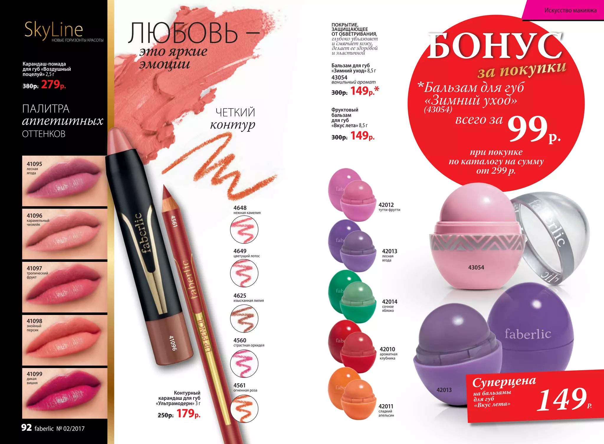 41099
дикая
вишня
41095
лесная
ягода
41096
карамельный
чизкейк
41097
тропический
фрукт
41098
знойный
персик
Фруктовый
бальзам
для губ
«Вкус лета» 8,5 г
300р. 149р.
42011
сладкий
апельсин
42012
тутти-фрутти
42010
ароматная
клубника
Бальзам для губ
«Зимний уход» 8,5 г
43054
ванильный аромат
300р. 149р.*
БОНУС
за покупки
при покупке
по каталогу на сумму
от 299 р.
(43054)
всего за
99р.

Бальзам для губ
«Зимний уход»
ПОКРЫТИЕ,
ЗАЩИЩАЮЩЕЕ
ОТ ОБВЕТРИВАНИЯ,
глубоко увлажняет
и смягчает кожу,
делает ее здоровой
и эластичной
42014
сочное
яблоко
42013
лесная
ягода
43054
Карандаш-помада
для губ «Воздушный
поцелуй» 2,5 г
380р. 279р.
Контурный
карандаш для губ
«Ультрамодерн» 3 г
250р. 179р.
149Р.
Суперцена
на бальзамы
для губ
«Вкус лета»
42013
ЛЮБОВЬ –это яркие
эмоции
ЧЕТКИЙ
контур
4561
SkyLineНОВЫЕ ГОРИЗОНТЫ КРАСОТЫ
ПАЛИТРА
аппетитных
ОТТЕНКОВ
41096
4560
страстная орхидея
4625
изысканная лилия
4649
цветущий лотос
4561
огненная роза
4648
нежная камелия
Искусство макияжа
92 faberlic № 02/2017
 