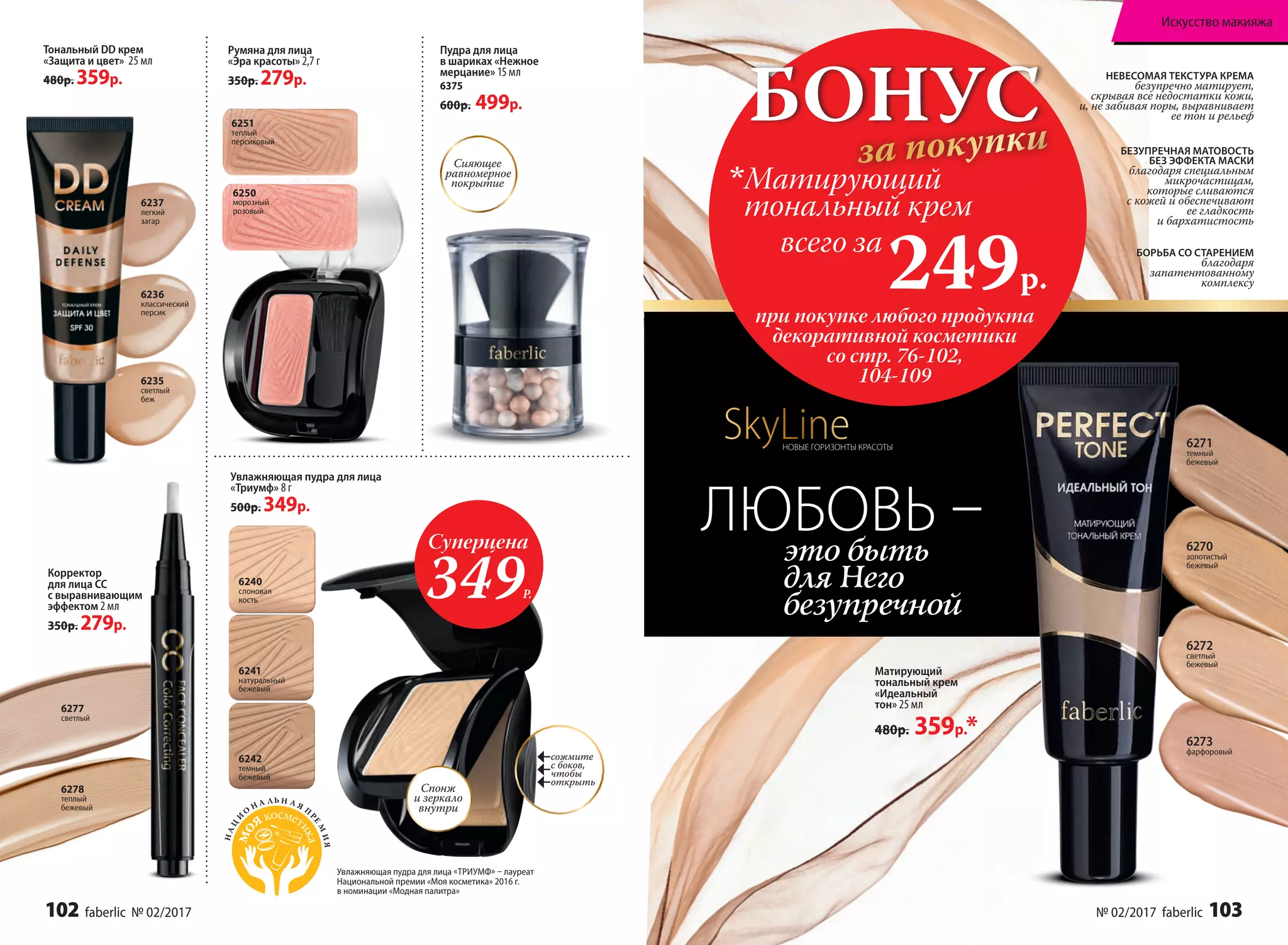 6277
светлый
6278
теплый
бежевый
Тональный DD крем
«Защита и цвет» 25 мл
480р. 359р.
6235
светлый
беж
6236
классический
персик
6237
легкий
загар
Корректор
для лица СС
с выравнивающим
эффектом 2 мл
350р. 279р.
6250
морозный
розовый
6251
теплый
персиковый
Румяна для лица
«Эра красоты» 2,7 г
350р. 279р.
Увлажняющая пудра для лица
«Триумф» 8 г
500р. 349р.
6242
темный
бежевый
6241
натуральный
бежевый
6240
слоновая
кость
Спонж
и зеркало
внутри
сожмите
с боков,
чтобы
открыть
Увлажняющая пудра для лица «ТРИУМФ» – лауреат
Национальной премии «Моя косметика» 2016 г.
в номинации «Модная палитра»2013
НАЦ
И
О
Н А ЛЬ Н А Я
П
РЕ
М
ИЯ
Сияющее
равномерное
покрытие
Пудра для лица
в шариках «Нежное
мерцание» 15 мл
6375
600р. 499р.
НЕВЕСОМАЯ ТЕКСТУРА КРЕМА
безупречно матирует,
скрывая все недостатки кожи,
и, не забивая поры, выравнивает
ее тон и рельеф
БЕЗУПРЕЧНАЯ МАТОВОСТЬ
БЕЗ ЭФФЕКТА МАСКИ
благодаря специальным
микрочастицам,
которые сливаются
с кожей и обеспечивают
ее гладкость
и бархатистость
БОРЬБА СО СТАРЕНИЕМ
благодаря
запатентованному
комплексу
Матирующий
тональный крем
«Идеальный
тон» 25 мл
480р. 359р.*
6270
золотистый
бежевый
6272
светлый
бежевый
6271
темный
бежевый
6273
фарфоровый
это быть
для Него
безупречной
ЛЮБОВЬ –Суперцена
349Р.
БОНУС
за покупки
при покупке любого продукта
декоративной косметики
со стр. 76-102,
104-109
всего за
249р.

Матирующий
тональный крем
SkyLineНОВЫЕ ГОРИЗОНТЫ КРАСОТЫ
102 faberlic № 02/2017 № 02/2017 faberlic 103
Искусство макияжа
 