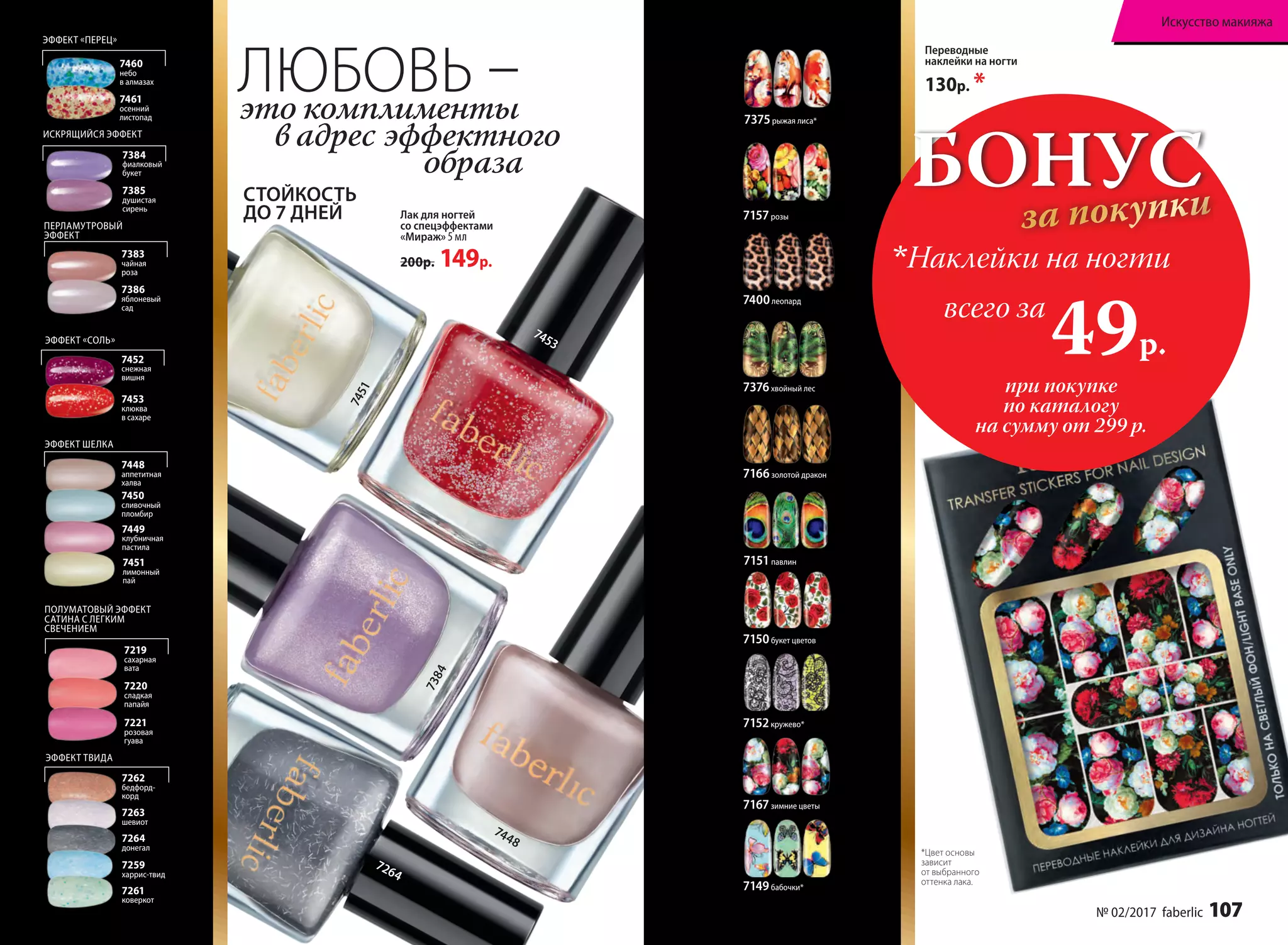 7453
7384
7451
7264
Лак для ногтей
со спецэффектами
«Мираж» 5 мл
200р. 149р.
ЭФФЕКТ «ПЕРЕЦ»
ПЕРЛАМУТРОВЫЙ
ЭФФЕКТ
ИСКРЯЩИЙСЯ ЭФФЕКТ
7460
небо
в алмазах
7383
чайная
роза
7461
осенний
листопад
7386
яблоневый
сад
7385
душистая
сирень
ЭФФЕКТ «СОЛЬ»
7453
клюква
в сахаре
7452
снежная
вишня
7384
фиалковый
букет
ЭФФЕКТ ШЕЛКА
7451
лимонный
пай
7448
аппетитная
халва
7449
клубничная
пастила
7450
сливочный
пломбир
ПОЛУМАТОВЫЙ ЭФФЕКТ
САТИНА С ЛЕГКИМ
СВЕЧЕНИЕМ
7219
сахарная
вата
7220
сладкая
папайя
7221
розовая
гуава
ЭФФЕКТ ТВИДА
7262
бедфорд-
корд
7263
шевиот
7264
донегал
7261
коверкот
7259
харрис-твид
СТОЙКОСТЬ
ДО 7 ДНЕЙ
Переводные
наклейки на ногти
130р. *
7149бабочки*
7152кружево*
7150букет цветов
7157розы
7151павлин
7400леопард
7375рыжая лиса*
7166золотой дракон
7376хвойный лес
7167зимние цветы
*Цвет основы
зависит
от выбранного
оттенка лака.
ЛЮБОВЬ –это комплименты
в адрес эффектного
образа
7448
7384
7451
БОНУС
за покупки
при покупке
по каталогу
на сумму от 299 р.
всего за
49р.

Наклейки на ногти
№ 02/2017 faberlic 107
Искусство макияжа
 