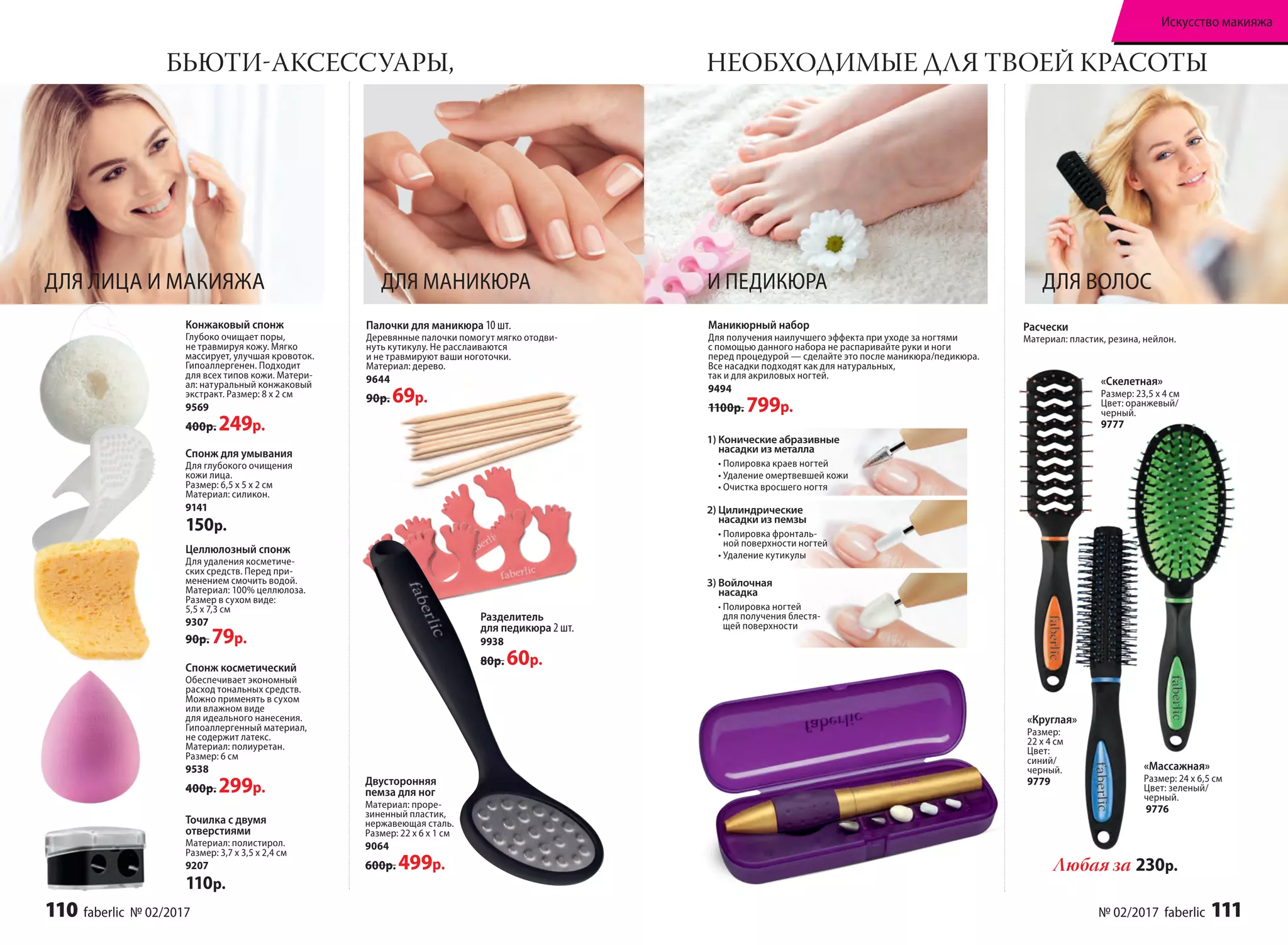 Точилка с двумя
отверстиями
Материал: полистирол.
Размер: 3,7 х 3,5 х 2,4 см
9207
110р.
Разделитель
для педикюра 2 шт.
9938
80р. 60р.
Целлюлозный спонж
Для удаления косметиче-
ских средств. Перед при-
менением смочить водой.
Материал: 100% целлюлоза.
Размер в сухом виде:
5,5 х 7,3 см
9307
90р. 79р.
ДЛЯ ЛИЦА И МАКИЯЖА
Спонж для умывания
Для глубокого очищения
кожи лица.
Размер: 6,5 х 5 х 2 см
Материал: силикон.
9141
150р.
Двусторонняя
пемза для ног
Материал: проре-
зиненный пластик,
нержавеющая сталь.
Размер: 22 х 6 х 1 см
9064
600р. 499р.
БЬЮТИ-АКСЕССУАРЫ, НЕОБХОДИМЫЕ ДЛЯ ТВОЕЙ КРАСОТЫ
Палочки для маникюра 10 шт.
Деревянные палочки помогут мягко отодви-
нуть кутикулу. Не расслаиваются
и не травмируют ваши ноготочки.
Материал: дерево.
9644
90р. 69р.
Конжаковый спонж
Глубоко очищает поры,
не травмируя кожу. Мягко
массирует, улучшая кровоток.
Гипоаллергенен. Подходит
для всех типов кожи. Матери-
ал: натуральный конжаковый
экстракт. Размер: 8 х 2 см
9569
400р. 249р.
ДЛЯ МАНИКЮРА
Любая за 230р.
ДЛЯ ВОЛОС
Расчески
Материал: пластик, резина, нейлон.
Спонж косметический
Обеспечивает экономный
расход тональных средств.
Можно применять в сухом
или влажном виде
для идеального нанесения.
Гипоаллергенный материал,
не содержит латекс.
Материал: полиуретан.
Размер: 6 см
9538
400р. 299р.
Маникюрный набор
Для получения наилучшего эффекта при уходе за ногтями
с помощью данного набора не распаривайте руки и ноги
перед процедурой — сделайте это после маникюра/педикюра.
Все насадки подходят как для натуральных,
так и для акриловых ногтей.
9494
1100р. 799р.
«Скелетная»
Размер: 23,5 х 4 см
Цвет: оранжевый/
черный.
9777
«Массажная»
Размер: 24 х 6,5 см
Цвет: зеленый/
черный.
9776
«Круглая»
Размер:
22 х 4 см
Цвет:
синий/
черный.
9779
И ПЕДИКЮРА
1) Конические абразивные
насадки из металла
• Полировка краев ногтей
• Удаление омертвевшей кожи
• Очистка вросшего ногтя
2) Цилиндрические
насадки из пемзы
• Полировка фронталь-
ной поверхности ногтей
• Удаление кутикулы
3) Войлочная
насадка
• Полировка ногтей
для получения блестя-
щей поверхности
110 faberlic № 02/2017 № 02/2017 faberlic 111
Искусство макияжа
 