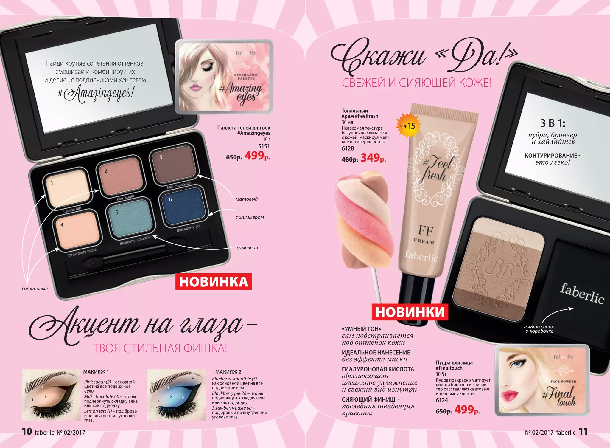 матовый
хамелеон
с шиммером
10 faberlic № 01/2017
Пудра для лица
#Finaltouch
10,5 г
Пудра прекрасно матирует
лицо, а бронзер и хайлай-
тер расставляют световые
и теневые акценты.
6124
650р. 499р.
Найди крутые сочетания оттенков,
смешивай и комбинируй их
и делись с подписчиками хештегом
#Аmazingeyes!
Pink sugar (2) – основной
цвет на все подвижное
веко.
Milk chocolate (3) – чтобы
подчеркнуть складку века
или как подводку.
Lemon tart (1) – под бровь
и во внутренние уголоки
глаз.
МАКИЯЖ 1
НОВИНКА
Паллета теней для век
#Amazingeyes
10 г
5151
650р. 499р.
Тональный
крем #Feelfresh
30 мл
Невесомая текстура
безупречно сливается
с кожей, маскируя мел-
кие несовершенства.
6128
480р. 349р.
НОВИНКИ
1
1
2
3
3
4
4
5
6
6
1
4
2
5
3
6
Blueberry smoothie (5) –
как основной цвет на все
подвижное веко.
Blackberry pie (6) – чтобы
подчеркнуть складку века
или как подводку.
Strawberry paste (4) –
под бровь и во внутренние
уголоки глаз.
МАКИЯЖ 2
Скажи «Да!»
сатиновые
3 В 1:
пудра, бронзер
и хайлайтер
КОНТУРИРОВАНИЕ -
это легко!
Акцент на глаза–
ТВОЯ СТИЛЬНАЯ ФИШКА!
СВЕЖЕЙ И СИЯЮЩЕЙ КОЖЕ!
мягкий спонж
в  коробочке
SPF15
«УМНЫЙ ТОН»
сам подстраивается
под оттенок кожи
ИДЕАЛЬНОЕ НАНЕСЕНИЕ
без эффекта маски
ГИАЛУРОНОВАЯ КИСЛОТА
обеспечивает
идеальное увлажнение
и свежий вид изнутри
СИЯЮЩИЙ ФИНИШ -
последняя тенденция
красоты
10 faberlic № 02/2017 № 02/2017 faberlic 11
 