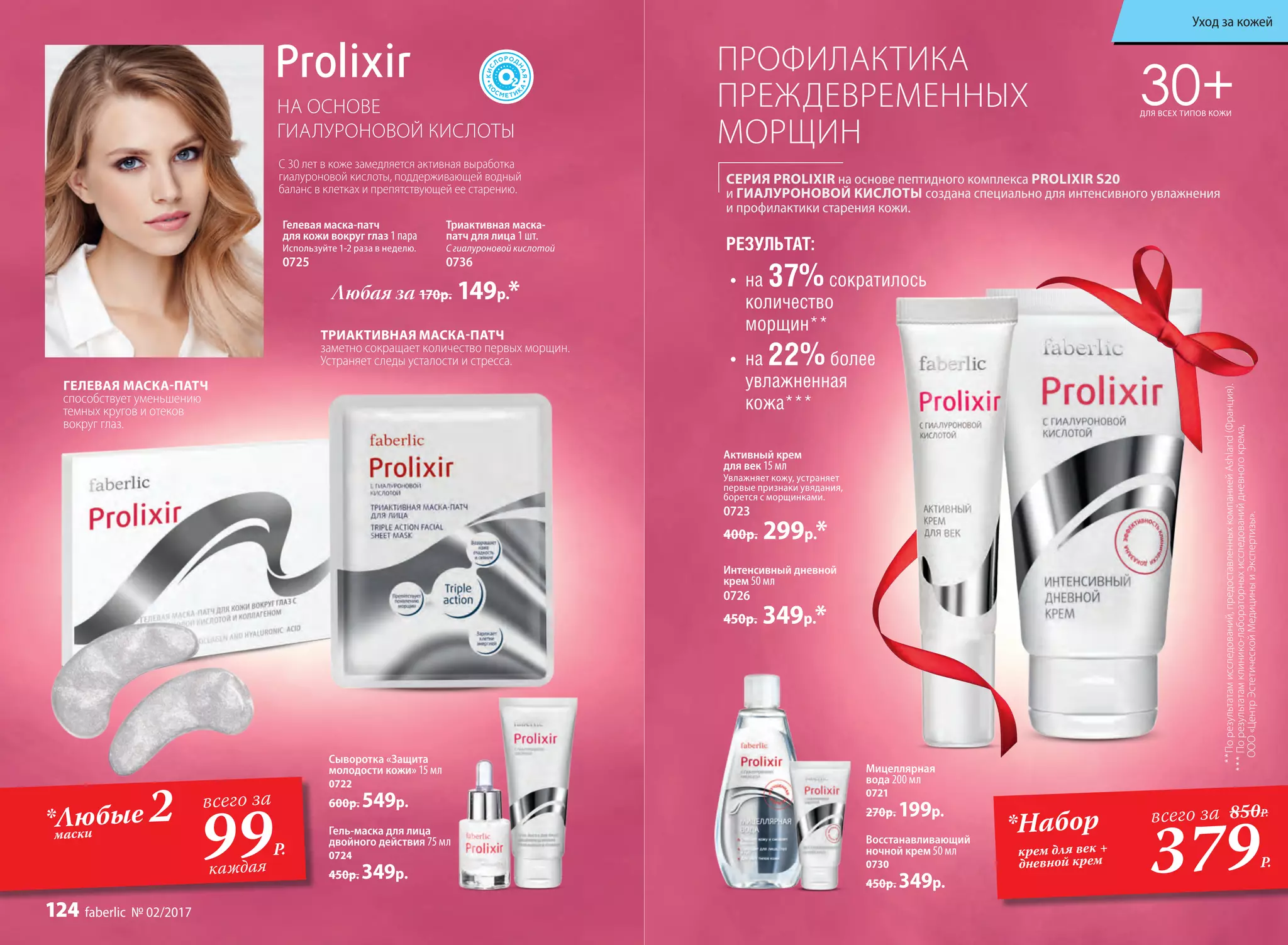 СЕРИЯ PROLIXIR на основе пептидного комплекса PROLIXIR S20
и ГИАЛУРОНОВОЙ КИСЛОТЫ создана специально для интенсивного увлажнения
и профилактики старения кожи.
ПРОФИЛАКТИКА
ПРЕЖДЕВРЕМЕННЫХ
МОРЩИН
30+ДЛЯ ВСЕХ ТИПОВ КОЖИ
**Порезультатамисследований,предоставленныхкомпаниейAshland(Франция).
***Порезультатамклинико-лабораторныхисследованийдневногокрема,
ООО«ЦентрЭстетическойМедициныиЭкспертизы».
НА ОСНОВЕ
ГИАЛУРОНОВОЙ КИСЛОТЫ
С 30 лет в коже замедляется активная выработка
гиалуроновой кислоты, поддерживающей водный
баланс в клетках и препятствующей ее старению.
Активный крем
для век 15 мл
Увлажняет кожу, устраняет
первые признаки увядания,
борется с морщинками.
0723
400р. 299р.*
Гелевая маска-патч
для кожи вокруг глаз 1 пара
Используйте 1-2 раза в неделю.
0725
Любая за 170р. 149р.*
Интенсивный дневной
крем 50 мл
0726
450р. 349р.*
Восстанавливающий
ночной крем 50 мл
0730
450р. 349р.
Мицеллярная
вода 200 мл
0721
270р. 199р.
Гель-маска для лица
двойного действия 75 мл
0724
450р. 349р.
Сыворотка «Защита
молодости кожи» 15 мл
0722
600р. 549р.всего за
99Р.
каждая 379Р.
*Набор
крем для век +
дневной крем
всего за 850Р.
•	 на 37%сократилось
количество
морщин**
РЕЗУЛЬТАТ:
•	 на 22%более
увлажненная
кожа***
Триактивная маска-
патч для лица 1 шт.
С гиалуроновой кислотой
0736
ГЕЛЕВАЯ МАСКА-ПАТЧ
способствует уменьшению
темных кругов и отеков
вокруг глаз.
ТРИАКТИВНАЯ МАСКА-ПАТЧ
заметно сокращает количество первых морщин.
Устраняет следы усталости и стресса.
*Любые 2маски
Уход за кожей
124 faberlic № 02/2017
 