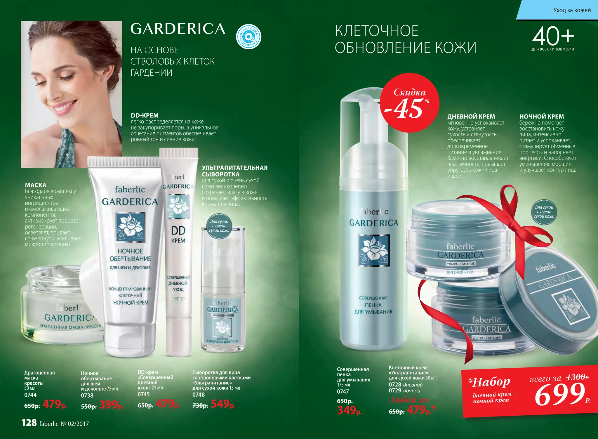 НА ОСНОВЕ
СТВОЛОВЫХ КЛЕТОК
ГАРДЕНИИ
DD-КРЕМ
легко распределяется на коже,
не закупоривает поры, а уникальное
сочетание пигментов обеспечивает
ровный тон и сияние кожи.
40+ДЛЯ ВСЕХ ТИПОВ КОЖИ
DD-крем
«Совершенный
дневной
уход» 25 мл
0745
650р. 479р.
Сыворотка для лица
со стволовыми клетками
«Ультрапитание»
для сухой кожи 15 мл
0748
730р. 549р.
УЛЬТРАПИТАТЕЛЬНАЯ
СЫВОРОТКА
для сухой и очень сухой
кожи великолепно
сохраняет влагу в коже
и повышает эффективность
крема для лица.
Драгоценная
маска
красоты
50 мл
0744
650р. 479р.
Ночное
обертывание
для шеи
и декольте 75 мл
0738
550р. 399р.
МАСКА
благодаря комплексу
уникальных
ингредиентов
и омолаживающих
компонентов
активизирует процесс
регенерации,
осветляет, придает
коже тонус и усиливает
микроциркуляцию.
КЛЕТОЧНОЕ
ОБНОВЛЕНИЕ КОЖИ
НОЧНОЙ КРЕМ
бережно помогает
восстановить кожу
лица, интенсивно
питает и успокаивает,
стимулирует обменные
процессы и наполняет
энергией. Способствует
уменьшению морщин
и улучшает контур лица.
Любой за
650р. 479р.*
Для сухой
и очень
сухой кожи
Клеточный крем
«Ультрапитание»
для сухой кожи 50 мл
0728 дневной
0729 ночной
ДНЕВНОЙ КРЕМ
мгновенно успокаивает
кожу, устраняет
сухость и стянутость,
обеспечивает
долговременное
питание и увлажнение.
Заметно восстанавливает
эластичность, повышает
упругость кожи лица
и шеи.
Совершенная
пенка
для умывания
175 мл
0747
650р.
349р.
699Р.
*Набор
дневной крем +
ночной крем
всего за 1300Р.
Для сухой
и очень
сухой кожи
Скидка
-45%
Уход за кожей
128 faberlic № 02/2017
 