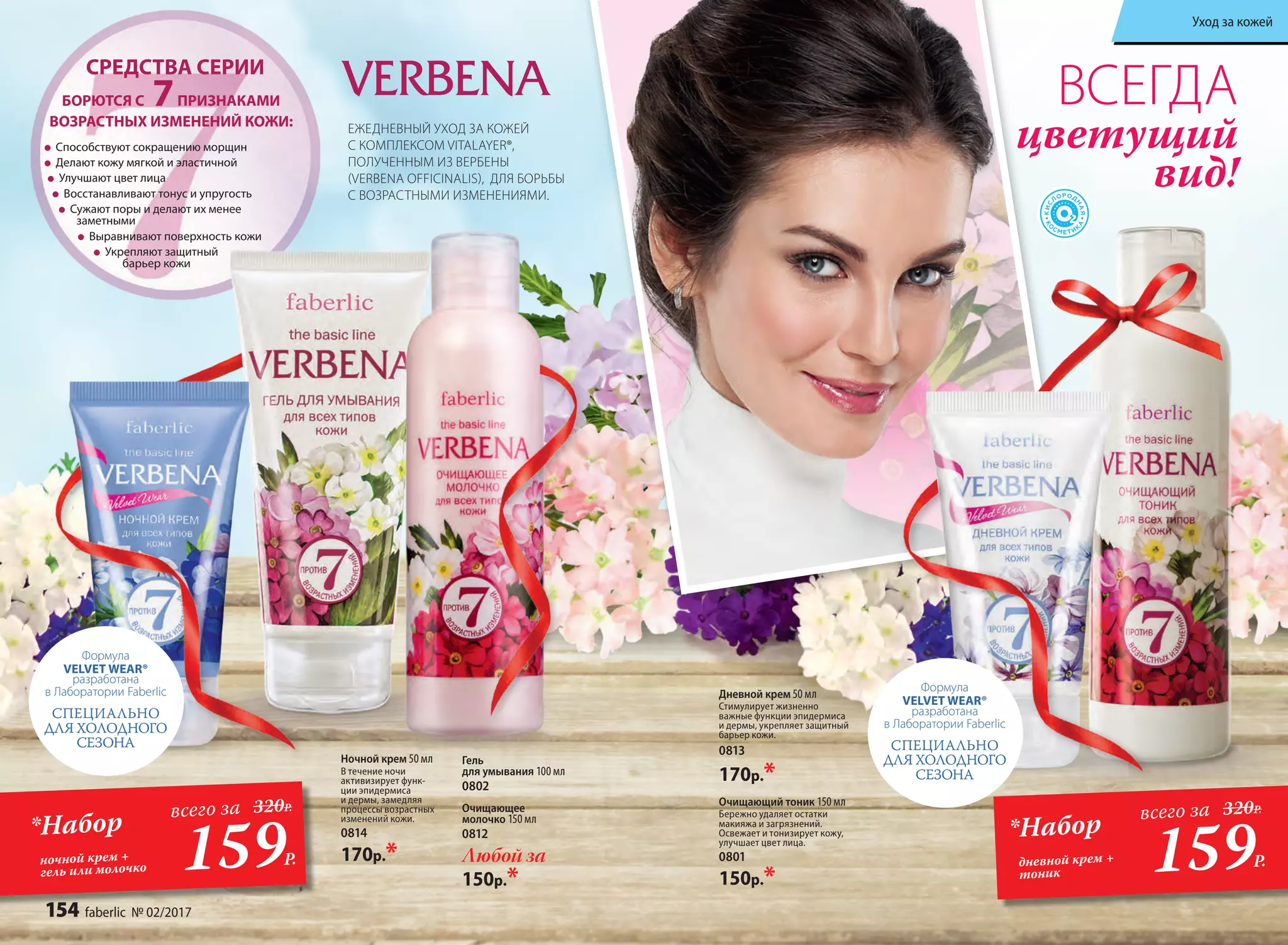 Способствуют сокращению морщин
Делают кожу мягкой и эластичной
Улучшают цвет лица
Восстанавливают тонус и упругость
Сужают поры и делают их менее
заметными
Выравнивают поверхность кожи
Укрепляют защитный
барьер кожи
БОРЮТСЯ С 7ПРИЗНАКАМИ
ВОЗРАСТНЫХ ИЗМЕНЕНИЙ КОЖИ:
СРЕДСТВА СЕРИИ
Очищающий тоник 150 мл
Бережно удаляет остатки
макияжа и загрязнений.
Освежает и тонизирует кожу,
улучшает цвет лица.
0801
150р.*
Дневной крем 50 мл
Стимулирует жизненно
важные функции эпидермиса
и дермы, укрепляет защитный
барьер кожи.
0813
170р.*
Гель
для умывания 100 мл
0802
Очищающее
молочко 150 мл
0812
Любой за
150р.*
Ночной крем 50 мл
В течение ночи
активизирует функ-
ции эпидермиса
и дермы, замедляя
процессы возрастных
изменений кожи.
0814
170р.*
ВСЕГДА
цветущий
вид!
ЕЖЕДНЕВНЫЙ УХОД ЗА КОЖЕЙ
С КОМПЛЕКСОМ VITALAYER®,
ПОЛУЧЕННЫМ ИЗ ВЕРБЕНЫ
(VERBENA OFFICINALIS), ДЛЯ БОРЬБЫ
С ВОЗРАСТНЫМИ ИЗМЕНЕНИЯМИ.
Формула
VELVET WEAR®
разработана
в Лаборатории Faberlic
СПЕЦИАЛЬНО
ДЛЯ ХОЛОДНОГО
СЕЗОНА
Формула
VELVET WEAR®
разработана
в Лаборатории Faberlic
СПЕЦИАЛЬНО
ДЛЯ ХОЛОДНОГО
СЕЗОНА
159Р.159Р.
*Набор*Набор
дневной крем +
тоник
ночной крем +
гель или молочко
всего завсего за 320Р.320Р.
154 faberlic № 02/2017
Уход за кожей
 