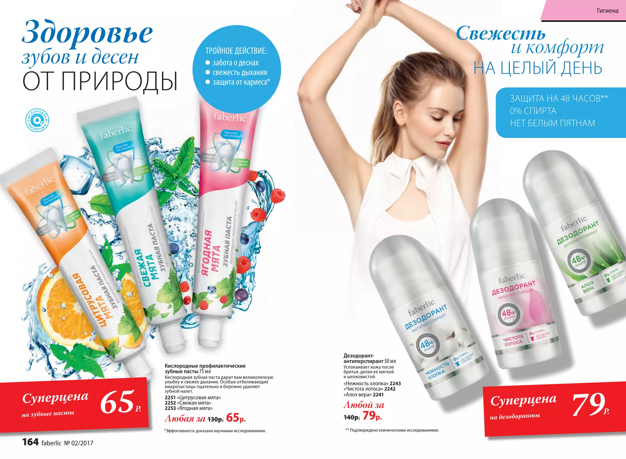 Здоровье
зубов и десен
ОТ ПРИРОДЫ
Дезодорант-
антиперcпирант 50 мл
Успокаивает кожу после
бритья, делая ее мягкой
и шелковистой.
«Нежность хлопка» 2243
«Чистота лотоса» 2242
«Алоэ вера» 2241
Любой за
140р. 79р.
НА ЦЕЛЫЙ ДЕНЬ
Свежесть
и комфорт
** Подтверждено клиническими исследованиями.*Эффективность доказана научными исследованиями.
Кислородные профилактические
зубные пасты 75 мл
Кислородная зубная паста дарит вам великолепную
улыбку и свежее дыхание. Особые отбеливающие
микрочастицы тщательно и бережно удаляют
зубной налет.
2251 «Цитрусовая мята»
2252 «Свежая мята»
2253 «Ягодная мята»
Любая за 130р. 65р.
ТРОЙНОЕ ДЕЙСТВИЕ:
забота о деснах
свежесть дыхания
защита от кариеса*
ЗАЩИТА НА 48 ЧАСОВ**
0% СПИРТА
НЕТ БЕЛЫМ ПЯТНАМ
79Р.65Р.
СуперценаСуперцена
на дезодорантына зубные пасты
164 faberlic № 02/2017
Гигиена
 