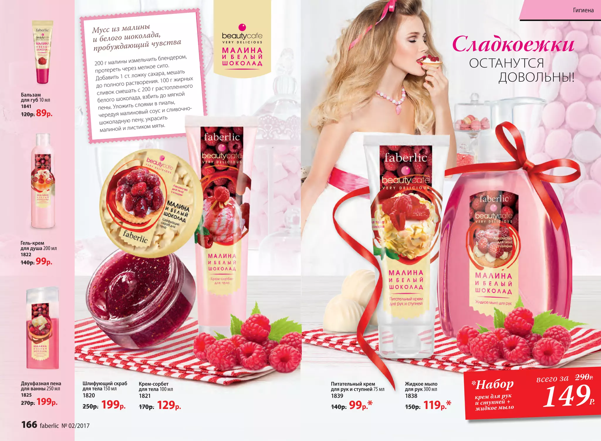 Мусс из малины
и белого шоколада,
пробуждающий чувства
200 г малины измельчить блендером,
протереть через мелкое сито.
Добавить 1 ст. ложку сахара, мешать
до полного растворения. 100 г жирных
сливок смешать с 200 г растопленного
белого шоколада, взбить до мягкой
пены. Уложить слоями в пиалы,
чередуя малиновый соус и сливочно-
шоколадную пену, украсить
малиной и листиком мяты.
Сладкоежки
ОСТАНУТСЯ
ДОВОЛЬНЫ!
Крем-сорбет
для тела 100 мл
1821
170р. 129р.
Шлифующий скраб
для тела 150 мл
1820
250р. 199р.
Двухфазная пена
для ванны 250 мл
1825
270р. 199р.
Питательный крем
для рук и ступней 75 мл
1839
140р. 99р.*
Бальзам
для губ 10 мл
1841
120р. 89р.
Жидкое мыло
для рук 300 мл
1838
150р. 119р.*
Гель-крем
для душа 200 мл
1822
140р. 99р.
149Р.
*Набор
крем для рук
и ступней +
жидкое мыло
всего за 290Р.
166 faberlic № 02/2017
Гигиена
 