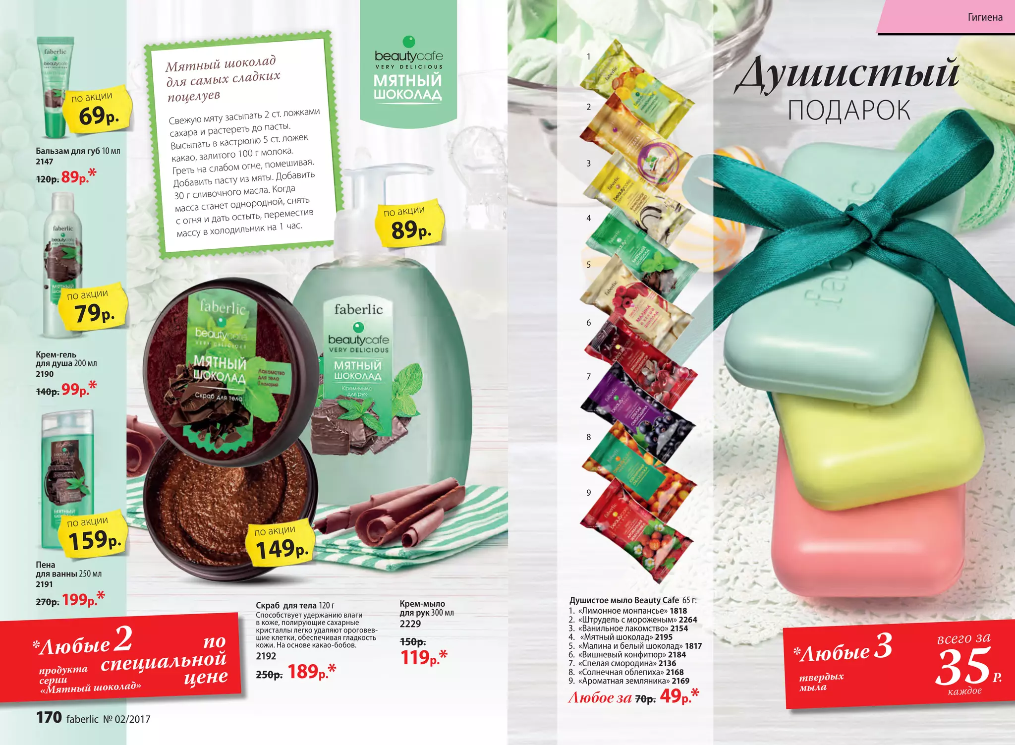 Мятный шоколад
для самых сладких
поцелуев
Свежую мяту засыпать 2 ст. ложками
сахара и растереть до пасты.
Высыпать в кастрюлю 5 ст. ложек
какао, залитого 100 г молока.
Греть на слабом огне, помешивая.
Добавить пасту из мяты. Добавить
30 г сливочного масла. Когда
масса станет однородной, снять
с огня и дать остыть, переместив
массу в холодильник на 1 час.
Пена
для ванны 250 мл
2191
270р. 199р.*
Бальзам для губ 10 мл
2147
120р. 89р.*
Крем-гель
для душа 200 мл
2190
140р. 99р.*
Скраб для тела 120 г
Способствует удержанию влаги
в коже, полирующие сахарные
кристаллы легко удаляют ороговев-
шие клетки, обеспечивая гладкость
кожи. На основе какао-бобов.
2192
250р. 189р.*
Крем-мыло
для рук 300 мл
2229
150р.
119р.*
69р.
по акции
79р.
по акции
159р.
по акции
149р.
по акции
89р.
по акции
Душистое мыло Beauty Cafe 65 г:
1.	 «Лимонное монпансье» 1818
2.	 «Штрудель с мороженым» 2264
3.	 «Ванильное лакомство» 2154
4.	 «Мятный шоколад» 2195
5.	 «Малина и белый шоколад» 1817
6.	 «Вишневый конфитюр» 2184
7.	 «Спелая смородина» 2136
8.	 «Солнечная облепиха» 2168
9.	 «Ароматная земляника» 2169
Любое за 70р. 49р.*
3
4
5
7
8
9
1
2
6
Душистый
ПОДАРОК
по
специальной
ценепродукта
серии
«Мятный шоколад»
*Любые2 *Любые 3
35Р.
всего за
каждое
твердых
мыла
170 faberlic № 02/2017
Гигиена
 
