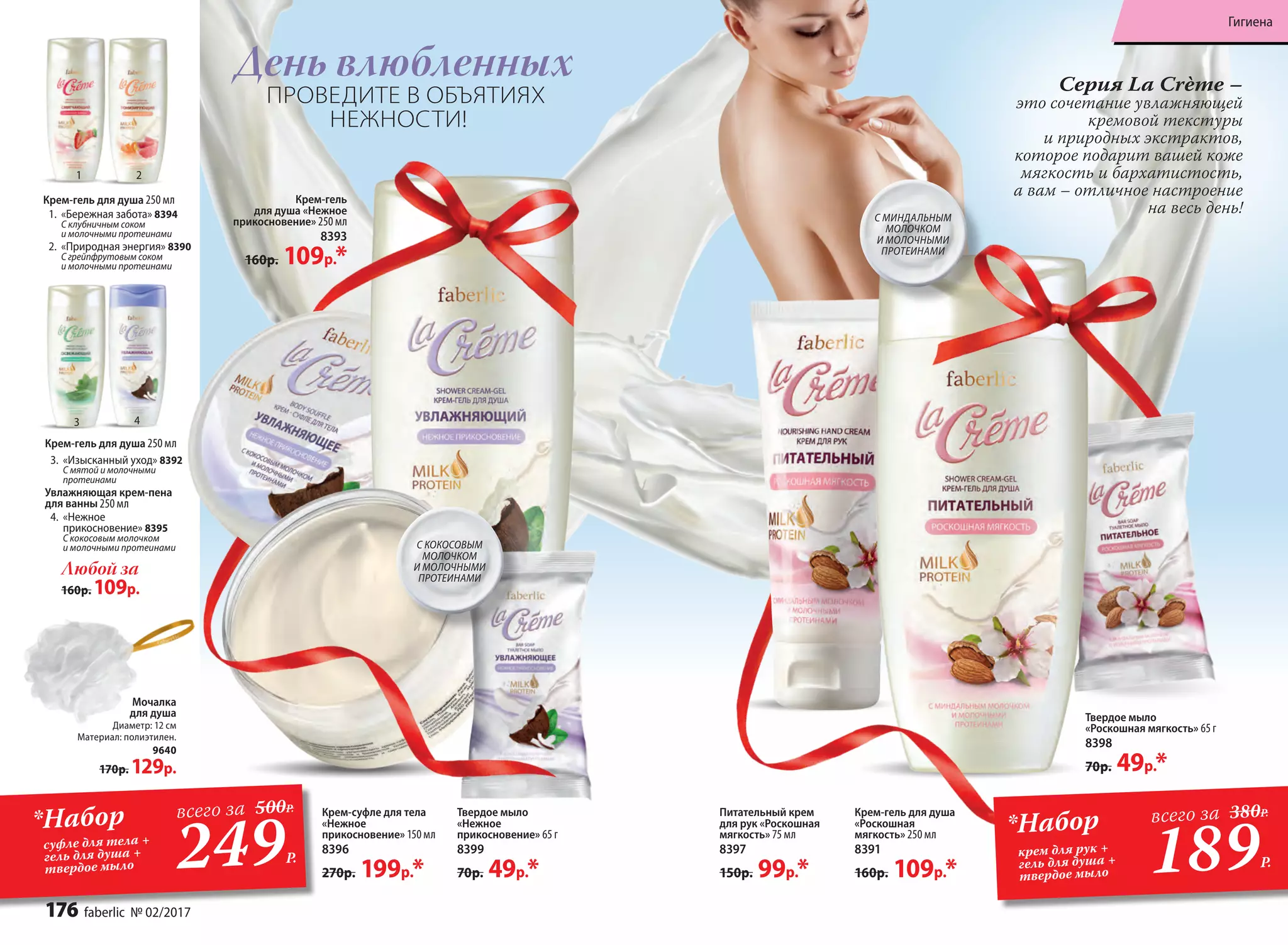 Питательный крем
для рук «Роскошная
мягкость» 75 мл
8397
150р. 99р.*
Крем-гель для душа
«Роскошная
мягкость» 250 мл
8391
160р. 109р.*
Крем-гель
для душа «Нежное
прикосновение» 250 мл
8393
160р. 109р.*
Твердое мыло
«Роскошная мягкость» 65 г
8398
70р. 49р.*
Любой за
160р. 109р.
1.	 «Бережная забота» 8394
C клубничным соком
и молочными протеинами
2.	 «Природная энергия» 8390
C грейпфрутовым соком
и молочными протеинами
3.	 «Изысканный уход» 8392
C мятой и молочными
протеинами
Увлажняющая крем-пена
для ванны 250 мл
4.	 «Нежное
прикосновение» 8395
С кокосовым молочком
и молочными протеинами
Крем-гель для душа 250 мл
Крем-гель для душа 250 мл
Мочалка
для душа
Диаметр: 12 см
Материал: полиэтилен.
9640
170р. 129р.
Cерия La Crème –
это сочетание увлажняющей
кремовой текстуры
и природных экстрактов,
которое подарит вашей коже
мягкость и бархатистость,
а вам – отличное настроение
на весь день!
Крем-суфле для тела
«Нежное
прикосновение» 150 мл
8396
270р. 199р.*
День влюбленных
ПРОВЕДИТЕ В ОБЪЯТИЯХ
НЕЖНОСТИ!
C КОКОСОВЫМ
МОЛОЧКОМ
И МОЛОЧНЫМИ
ПРОТЕИНАМИ
Твердое мыло
«Нежное
прикосновение» 65 г
8399
70р. 49р.*
C МИНДАЛЬНЫМ
МОЛОЧКОМ
И МОЛОЧНЫМИ
ПРОТЕИНАМИ
*Набор
суфле для тела +
гель для душа +
твердое мыло 249Р.
всего за 500Р.
1
3
2
4
189Р.
*Набор
крем для рук +
гель для душа +
твердое мыло
всего за 380Р.
176 faberlic № 02/2017
Гигиена
 