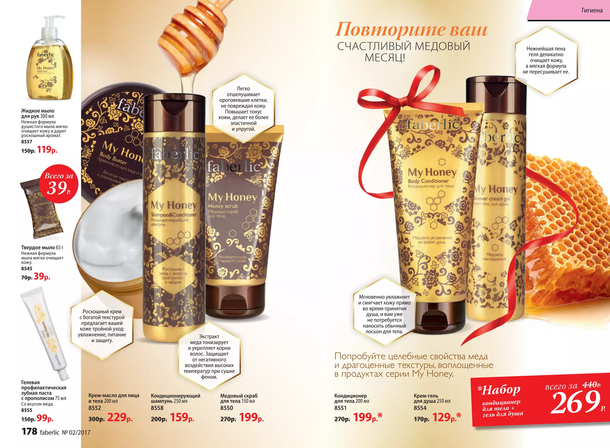 Попробуйте целебные свойства меда
и драгоценные текстуры, воплощенные
в продуктах серии My Honey.
Кондиционирующий
шампунь 250 мл
8558
200р. 159р.
Жидкое мыло
для рук 300 мл
Нежная формула
душистого мыла мягко
очищает кожу и дарит
роскошный аромат.
8557
150р. 119р.
Твердое мыло 65 г
Нежная формула
мыла мягко очищает
кожу.
8545
70р. 39р.
Медовый скраб
для тела 150 мл
8550
270р. 199р.
Гелевая
профилактическая
зубная паста
с прополисом 75 мл
Со вкусом меда.
8555
150р. 99р.
Крем-гель
для душа 250 мл
8554
170р. 129р.*
Кондиционер
для тела 200 мл
8551
270р. 199р.*
Всего за
39Р.
Повторите ваш
269Р.
*Набор
кондиционер
для тела +
гель для душа
всего за 440Р.
СЧАСТЛИВЫЙ МЕДОВЫЙ
МЕСЯЦ!
Мгновенно увлажняет
и смягчает кожу прямо
во время принятия
душа, и вам уже
не потребуется
наносить обычный
лосьон для тела.
Нежнейшая пена
геля деликатно
очищает кожу,
а мягкая формула
не пересушивает ее.
Роскошный крем
с богатой текстурой
предлагает вашей
коже тройной уход:
увлажнение, питание
и защиту.
Крем-масло для лица
и тела 200 мл
8552
300р. 229р.
Экстракт
меда тонизирует
и укрепляет корни
волос. Защищает
от негативного
воздействия высоких
температур при сушке
феном.
Легко
отшелушивает
ороговевшие клетки,
не повреждая кожу.
Повышает тонус
кожи, делает ее более
эластичной
и упругой.
178 faberlic № 02/2017
Гигиена
 