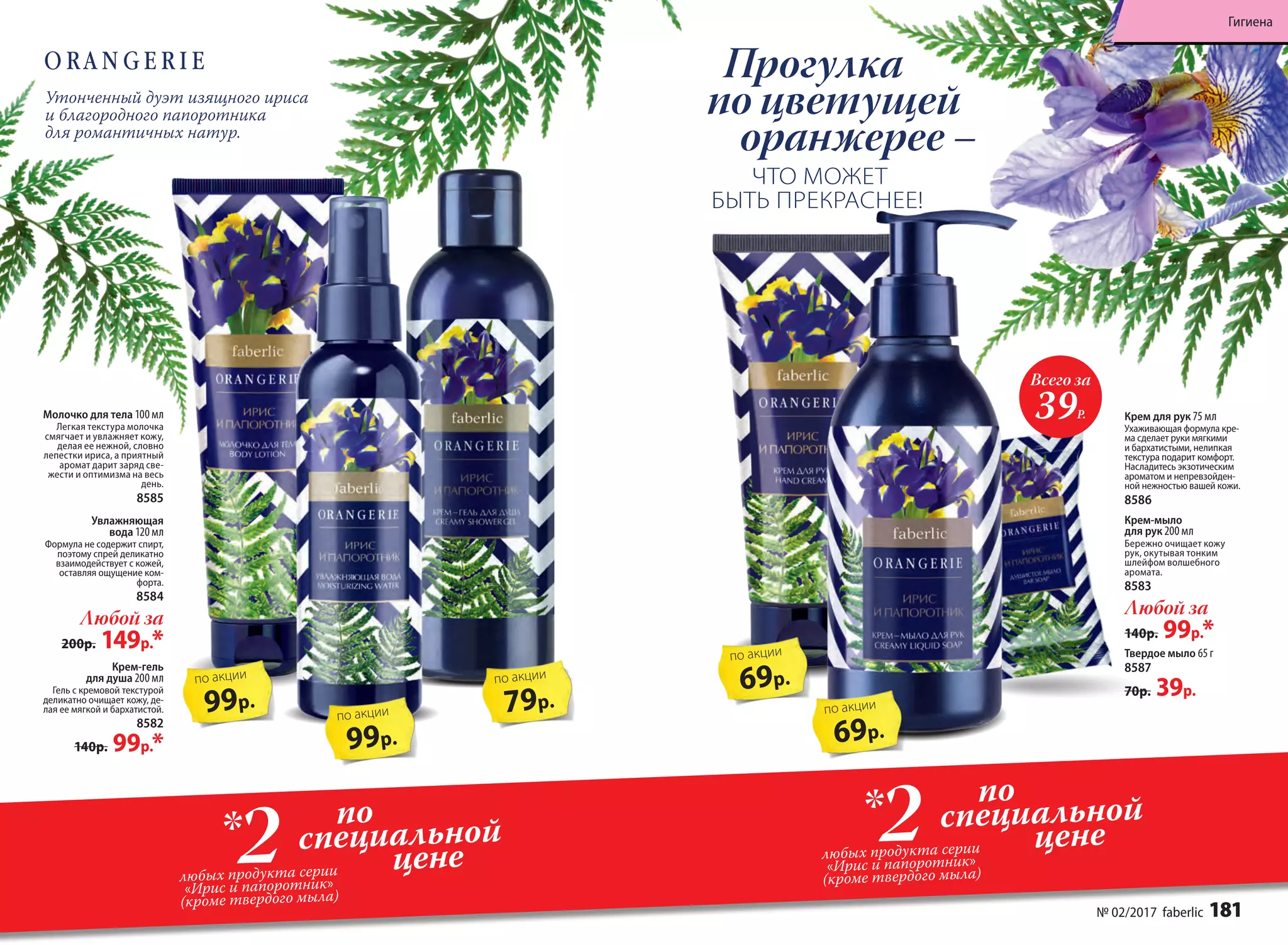 Крем-гель
для душа 200 мл
Гель с кремовой текстурой
деликатно очищает кожу, де-
лая ее мягкой и бархатистой.
8582
140р. 99р.*
Увлажняющая
вода 120 мл
Формула не содер­жит спирт,
поэтому спрей деликатно
взаимо­действует с кожей,
оставляя ощущение ком-
форта.
8584
Любой за
200р. 149р.*
79р.
по акции
99р.
по акции99р.
по акции
Молочко для тела 100 мл
Легкая текстура молочка
смягчает и увлажняет кожу,
делая ее нежной, словно
лепестки ириса, а приятный
аромат дарит заряд све-
жести и оптимизма на весь
день.
8585
Утонченный дуэт изящного ириса
и благородного папоротника
для романтичных натур.
69р.
по акции
Всего за
39Р.
69р.
по акции
Прогулка
по цветущей
оранжерее –
ЧТО МОЖЕТ
БЫТЬ ПРЕКРАСНЕЕ! 
Твердое мыло 65 г
8587
70р. 39р.
Крем для рук 75 мл
Ухаживающая формула кре-
ма сделает руки мягкими
и бархатистыми, нелипкая
текстура подарит комфорт.
Насладитесь экзотическим
ароматом и непревзойден-
ной нежностью вашей кожи.
8586
Крем-мыло
для рук 200 мл
Бережно очищает кожу
рук, окутывая тонким
шлейфом волшебного
аромата.
8583
Любой за
140р. 99р.*
по
специальной
цене2любых продукта серии
«Ирис и папоротник»
(кроме твердого мыла)
*
по
специальной
цене2любых продукта серии
«Ирис и папоротник»
(кроме твердого мыла)
*
№ 02/2017 faberlic 181
Гигиена
 
