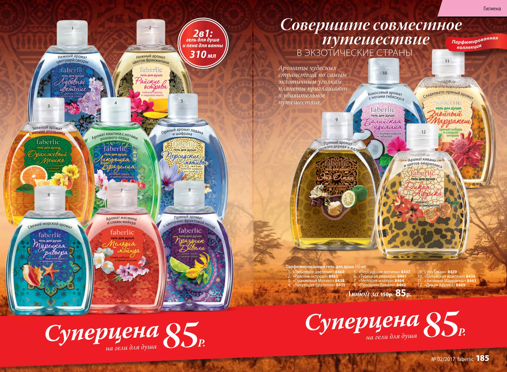 Аромат жасмина
и сливы мейхуа
Свежий морской аромат
Пряный аромат
с цветочно-фруктовой нотой
Зеленый аромат
с нотами апельсина
Нежный аромат
цветов франжипани
Пряный аромат ладанаи шафрана
Нежный аромат
цветущей сакуры
Аромат каштана с нотамирозового перца
Любой за 150р. 85р.
12
11
1
3
6
2
4
7
5
8
10
9
Парфюмированный гель для душа 310 мл
1.	 «Любовное цветение» 8460
2.	 «Райские острова» 8465
3.	 «Оранжевый Мехико» 8438
4.	 «Ликующая Бразилия» 8435
5.	 «Персидские мотивы» 8437
6.	 «Турецкая ривьера» 8461
7.	 «Мелодия мэйхуа» 8464
8.	 «Праздник Дивали» 8462
9.	 «Это Оман» 8439
10.	 «Балийская идиллия» 8436
11.	 «Знойный Марракеш» 8463
12.	 «Дикая Африка» 8469
Парфюмированная
коллекция
2в1:гель для душа
и пена для ванны
310мл
Пряный аромат
удового дерева и юдзу
Аромат кивано
и цветов амариллиса
Кокосовый аромат
с нотами гибискуса Сладковато-пряный аромат
85Р.
Суперцена
на гели для душа
Совершите совместное
путешествие
В ЭКЗОТИЧЕСКИЕ СТРАНЫ
85Р.
Суперцена
на гели для душа
Ароматы чудесных
странствий по самым
экзотичным уголкам
планеты приглашают
в удивительное
путешествие.
Гигиена
№ 02/2017 faberlic 185
 
